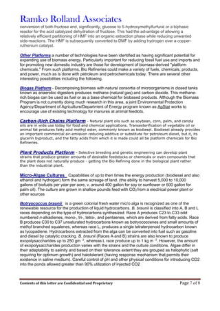 Ramko Rolland Associates
Contents of this letter are Confidential and Proprietary Page 7 of 8
conversion of both fructose and, significantly, glucose to 5-hydroxymethylfurfural or a biphasic
reactor for the acid catalyzed dehydration of fructose. This had the advantage of allowing a
relatively efficient partitioning of HMF into an organic extraction phase while reducing unwanted
side-reactions. The HMF is subsequently converted to DMF by adding hydrogen over a copper-
ruthenium catalyst.
Other Platforms a number of technologies have been identified as having significant potential for
expanding use of biomass energy. Particularly important for reducing fossil fuel use and imports and
for promoting new domestic industry are those for development of biomass-derived "platform
chemicals." From such platforms, Bio Refineries could make a variety of fuels, chemicals, products,
and power, much as is done with petroleum and petrochemicals today. There are several other
interesting possibilities including the following.
Biogas Platform - Decomposing biomass with natural consortia of microorganisms in closed tanks
known as anaerobic digesters produces methane (natural gas) and carbon dioxide. This methane-
rich biogas can be used as fuel or as a base chemical for biobased products. Although the Biomass
Program is not currently doing much research in this area, a joint Environmental Protection
Agency/Department of Agriculture/Department of Energy program known as AgStar works to
encourage use of existing technology for manures at animal feedlots.
Carbon-Rich Chains Platform - Natural plant oils such as soybean, corn, palm, and canola
oils are in wide use today for food and chemical applications. Transesterification of vegetable oil or
animal fat produces fatty acid methyl ester, commonly known as biodiesel. Biodiesel already provides
an important commercial air-emission reducing additive or substitute for petroleum diesel, but it, its
glycerin byproduct, and the fatty acids from which it is made could all be platform chemicals for Bio
Refineries.
Plant Products Platform - Selective breeding and genetic engineering can develop plant
strains that produce greater amounts of desirable feedstocks or chemicals or even compounds that
the plant does not naturally produce - getting the Bio Refining done in the biological plant rather
than the industrial plant.
Micro-Algae Cultures Capabilities of up to then times the energy production (biodiesel and also
ethanol and hydrogen) form the same acreage of land. (the ability to harvest 5,000 to 10,000
gallons of biofuels per year per acre, v. around 400 gallon for soy or sunflower or 600 gallon for
palm oil). The culture are grown in shallow pounds feed with CO2 from a electrical power plant or
other sources
Botryococcus braunii is a green colonial fresh water micro alga is recognized as one of the
renewable resource for the production of liquid hydrocarbons. B. braunii is classified into A, B and L
races depending on the type of hydrocarbons synthesized. Race A produces C23 to C33 odd
numbered n-alkadienes, mono-, tri-, tetra-, and pentaenes, which are derived from fatty acids. Race
B produces C30 to C37 unsaturated hydrocarbons known as botryococcenes and small amounts of
methyl branched squalenes, whereas race L, produces a single tetraterpenoid hydrocarbon known
as lycopadiene. Hydrocarbons extracted from the alga can be converted into fuel such as gasoline
and diesel by catalytic cracking. B. braunii (Races A and B) strains are also known to produce
exopolysaccharides up to 250 gm -3
, whereas L race produce up to 1 kg m -3
. However, the amount
of exopolysaccharides production varies with the strains and the culture conditions. Algae differ in
their adaptability to salinity and based on their tolerance extent they are grouped as halophytic (salt
requiring for optimum growth) and halotolerant (having response mechanism that permits their
existence in saline medium). Careful control of pH and other physical conditions for introducing CO2
into the ponds allowed greater than 90% utilization of injected CO2
 