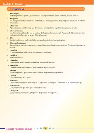 Capítulo 3 - Unidad I
30
1.	 Anticuerpo:
	 Proteína globulina-gamma, que desactiva a cuerpos extraños como bacterias, virus o toxinas.
2.	 Antígenos:
	 Son cuerpos extraños, desde una proteína hasta microorganismos. Los antígenos estimulan al sistema
inmunitario.
3.	Citocromo:
	 Pigmento que posee hierro y que desempeña un importante papel en la respiración celular.
4.	Glucocorticoide:
	 Son hormonas elaboradas por la corteza de la glándula suprarrenal. Provocan la liberación de altas
cantidades de glucosa a la sangre (hiperglucemia).
5.	 GH:
	 Son las iniciales, en inglés, de la hormona del crecimiento (somatotropina).
6.	 Glucosaminoglucano:
	 Son polímeros (varios componentes) no ramificados de disacáridos repetitivos. Conforman la sustancia
amorfa.
7.	 Heparina:
	 Es un mucopolisacárido que actúa como anticoagulante.
8.	 Hepático:
	 Relativo al hígado.
9.	 Histamina:
	 Proteína que actúa desencadenando los síntomas de alergias.
10.	Inervación:
	 Cuando una neurona o nervio actúa sobre un tejido u órgano.
11.	Insulina:
	 Hormona proteica que disminuye la cantidad de glucosa (hipoglucemia)
12.	Lipólisis:
	 Fraccionamiento de la grasa.
13.	Monocito:
	 Célula de la sangre que interviene en la fagocitosis. Al emigrar a los tejidos se le llama macrófago.
14.	Multilocular:
	 Que posee varias gotas de grasa en el citoplasma.
15.	Unilocular:
		 Que posee solamente una gota grande de grasa en el citoplasma.
Glosario
COLEGIO FRIEDRICH WÖHLER
 