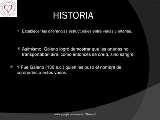 HISTORIA Establecer las diferencias estructurales entre venas y arterias.  Asimismo, Galeno logró demostrar que las arterias no transportaban aire, como entonces se creía, sino sangre. Y Fue Galeno (130 a.c.) quien les puso el nombre de coronarias a estos vasos. www.google.com/search  “Galeno”  