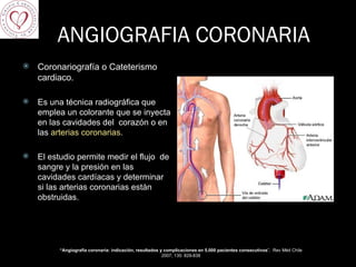 ANGIOGRAFIA CORONARIA Coronariografía o Cateterismo cardiaco. Es una técnica radiográfica que emplea un colorante que se inyecta en las cavidades del  corazón o en las  arterias coronarias .  El estudio permite medir el flujo  de sangre y la presión en las cavidades cardíacas y determinar si las arterias coronarias están obstruidas. “ Angiografía coronaria: indicación, resultados y complicaciones en 5.000 pacientes consecutivos ”,  Rev Méd Chile 2007; 135: 829-838 