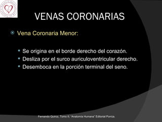 VENAS CORONARIAS Vena Coronaria Menor: Se origina en el borde derecho del corazón. Desliza por el surco auriculoventricular derecho. Desemboca en la porción terminal del seno.  Fernando Quiroz, Tomo II; “Anatomía Humana” Editorial Porrúa.  