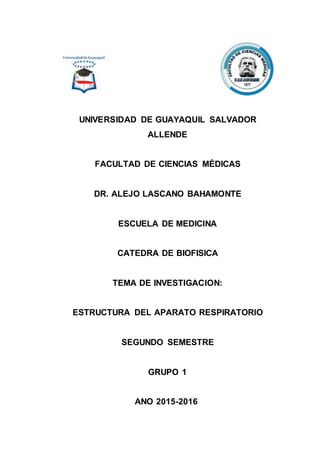 UNIVERSIDAD DE GUAYAQUIL SALVADOR
ALLENDE
FACULTAD DE CIENCIAS MÉDICAS
DR. ALEJO LASCANO BAHAMONTE
ESCUELA DE MEDICINA
CATEDRA DE BIOFISICA
TEMA DE INVESTIGACION:
ESTRUCTURA DEL APARATO RESPIRATORIO
SEGUNDO SEMESTRE
GRUPO 1
ANO 2015-2016
 