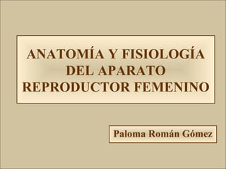 ANATOMÍA Y FISIOLOGÍA
DEL APARATO
REPRODUCTOR FEMENINO
Paloma Román Gómez
 