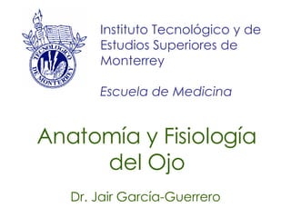 Anatomía y Fisiología del Ojo Dr. Jair García-Guerrero Instituto Tecnológico y de Estudios Superiores de Monterrey Escuela de Medicina 