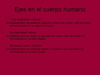 Ejes en el cuerpo humano 1. Eje longitudinal o vertical: Se extiende entre los extremos superior e inferior del cuerpo. Este eje define los movimientos en un plano horizontal. Eje transversal o lateral: Se extiende entre los extremos laterales del cuerpo. Este eje define los movimientos en un plano sagital. Eje sagital o antero posterior: Se extiende entre los extremos anterior o posterior. Este eje define los movimientos en un plano frontal. 
