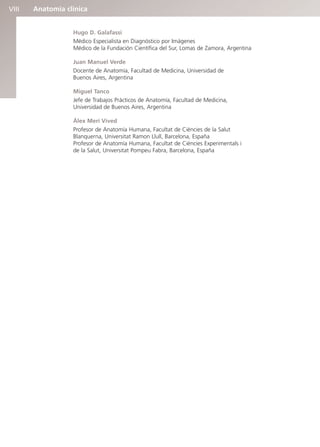 Anatomía clínica
VIII
Hugo D. Galafassi
Médico Especialista en Diagnóstico por Imágenes
Médico de la Fundación Científica del Sur, Lomas de Zamora, Argentina
Juan Manuel Verde
Docente de Anatomía, Facultad de Medicina, Universidad de
Buenos Aires, Argentina
Miguel Tanco
Jefe de Trabajos Prácticos de Anatomía, Facultad de Medicina,
Universidad de Buenos Aires, Argentina
Àlex Merí Vived
Profesor de Anatomía Humana, Facultat de Ciències de la Salut
Blanquerna, Universitat Ramon Llull, Barcelona, España
Profesor de Anatomía Humana, Facultat de Ciències Experimentals i
de la Salut, Universitat Pompeu Fabra, Barcelona, España
b027-pli.qxd 7/20/11 9:33 AM Page VIII
 