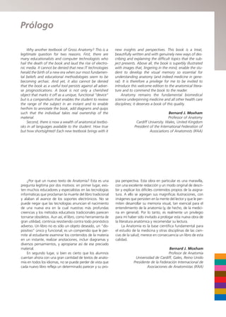 Prólogo
Why another textbook of Gross Anatomy? This is a
legitimate question for two reasons. First, there are
many educationalists and computer technologists who
hail the death of the book and laud the rise of electro-
nic media. It cannot be denied that new IT technologies
herald the birth of a new era when our most fundamen-
tal beliefs and educational methodologies seem to be
becoming archaic. And yet, it also cannot be denied
that the book as a useful tool persists against all adver-
se prognostications. A book is not only a cherished
object that marks it off as a unique, functional “device”
but is a compendium that enables the student to review
the range of the subject in an instant and to enable
her/him to annotate the book, add diagrams and quips
such that the individual takes real ownership of the
material.
Second, there is now a wealth of anatomical textbo-
oks in all languages available to the student. How true
but how shortsighted! Each new textbook brings with it
new insights and perspectives. This book is a treat,
beautifully written and with genuinely new ways of des-
cribing and explaining the difficult topics that the sub-
ject presents. Above all, the book is superbly illustrated
with images that, lingering in the mind, enable the stu-
dent to develop the visual memory so essential for
understanding anatomy (and indeed medicine in gene-
ral). It is therefore a privilege for me to be invited to
introduce this welcome edition to the anatomical litera-
ture and to commend the book to the reader.
Anatomy remains the fundamental biomedical
science underpinning medicine and all other health care
disciplines; it deserves a book of this quality.
Bernard J. Moxham
Professor of Anatomy
Cardiff University. Wales, United Kingdom
President of the International Federation of
Associations of Anatomists (IFAA)
¿Por qué un nuevo texto de Anatomía? Esta es una
pregunta legítima por dos motivos: en primer lugar, exis-
ten muchos educadores y especialistas en las tecnologías
informáticas que proclaman la muerte del libro tradicional
y alaban el avance de los soportes electrónicos. No se
puede negar que las tecnologías anuncian el nacimiento
de una nueva era en la cual nuestras más profundas
creencias y los métodos educativos tradicionales parecen
tornarse obsoletos. Aun así, el libro, como herramienta de
gran utilidad, continúa resistiendo contra todo pronóstico
adverso. Un libro no es sólo un objeto deseado, un “dis-
positivo” único y funcional; es un compendio que le per-
mite al estudiante examinar los contenidos de la materia
en un instante, realizar anotaciones, incluir diagramas y
diversos pensamientos, y apropiarse así de ese preciado
material.
En segundo lugar, si bien es cierto que los alumnos
cuentan ahora con una gran cantidad de textos de anato-
mía en todos los idiomas, no se puede perder de vista que
cada nuevo libro refleja un determinado parecer y su pro-
pia perspectiva. Esta obra en particular es una maravilla,
con una excelente redacción y un modo original de descri-
bir y explicar los difíciles contenidos propios de la asigna-
tura. A ello se agregan sus magníficas ilustraciones, con
imágenes que persisten en la mente del lector y que le per-
miten desarrollar su memoria visual, tan esencial para el
entendimiento de la anatomía (y, de hecho, de la medici-
na en general). Por lo tanto, es realmente un privilegio
para mí haber sido invitado a prologar esta nueva obra de
la literatura anatómica y recomendar su lectura.
La Anatomía es la base científica fundamental para
el estudio de la medicina y otras disciplinas de las cien-
cias de la salud; merece en consecuencia un libro de esta
calidad.
Bernard J. Moxham
Profesor de Anatomía
Universidad de Cardiff, Gales, Reino Unido
Presidente de la Federación Internacional de
Asociaciones de Anatomistas (IFAA)
b027-pli.qxd 7/20/11 9:33 AM Page IX
 