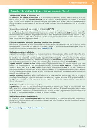 Anatomía general 77
Recuadro 1-2. Medios de diagnóstico por imágenes (Cont.)
(Continúa)
Tomografía por emisión de positrones (PET)
La tomografía por emisión de positrones es un procedimiento que mide la actividad metabólica celular de los teji-
dos del cuerpo. Se utiliza una sustancia radiactiva que se administra por vía intravenosa. Esta sustancia es captada en
mayor cantidad por los tejidos con actividad incrementada. El tomógrafo posee sensores que miden la radiactividad en
el organismo y reconstruye imágenes de secciones del órgano explorado, marcando los lugares donde se concentra la
actividad.
Tomografía computarizada por emisión de fotón único (SPECT)
La tomografía computarizada por emisión de fotón único es una combinación de la gammagrafía con la tomogra-
fía computarizada, para la que se administra una pequeña cantidad de un fármaco radiactivo por vía intravenosa.
Utilizando un escáner se obtienen imágenes detalladas de las áreas donde las células absorbieron el fármaco. La SPECT
proporciona información sobre el flujo sanguíneo hacia los tejidos y sobre el metabolismo de éstos, obteniéndose imá-
genes funcionales de los órganos estudiados.
Comparación entre los principales medios de diagnóstico por imágenes
Las diferentes intensidades de grises (luminosidad) que se ven en las imágenes producidas por los distintos medios
dependen de las características que presentan los órganos y tejidos. En algunos medios se destacan mejor algunos de
estos tejidos, permitiendo su mejor diferenciación (cuadro R1-2-2).
Medios de contraste en radiología
Algunos órganos, tejidos y estructuras no se visualizan claramente en los estudios que utilizan rayos X (radiografía, tomo-
grafía computarizada). Los agentes de contraste se utilizan durante los estudios de imagen para resaltar o visualizar
las estructuras por explorar. Los agentes utilizados se pueden clasificar en agentes positivos, cuando presentan alto peso
atómico, por lo tanto alta densidad y gran absorción de rayos X (radiopacos); o agentes negativos, que presentan
peso atómico bajo, baja densidad y por lo tanto tienen muy baja absorción de los rayos X (radiolúcidos).
Agentes positivos: el sulfato de bario (radiopaco) se utiliza generalmente en estudios del tubo digestivo. Se lo puede
combinar con agentes negativos (aire, anhídrido carbónico) para estudios con doble contraste. El sulfato de bario se
administra por vía oral o rectal. El yodo (radiopaco) se utiliza en estudios de visualización de los conductos excretores
glandulares (sialografías, galactografías), de la vía urinaria (urografía), en estudios vasculares (angiografías) o la visuali-
zación de neovasculatura tumoral. También se utiliza para contrastar y visualizar la permeabilidad de las trompas uteri-
nas en la histerosalpingografía.
Agentes negativos: el anhídrido carbónico, el óxido nitroso, el oxígeno y el aire se utilizan para realzar el contraste de
estructuras huecas durante el estudio de doble contraste, y permiten visualizar la mucosa del órgano explorado. En la
tomografía computarizada se utiliza agua como contraste negativo de relleno gástrico, esto posibilita la observación de
úlceras y otras lesiones.
Medios de contraste en resonancia magnética
El gadolinio es una tierra rara, con propiedades paramagnéticas, que disminuye el tiempo de relajación de los proto-
nes, y por lo tanto produce una imagen brillante (hiperintensa) en los estudios de resonancia magnética. Es utilizado en
forma de solución y administrado por vía intravenosa, para visualizar los vasos (angiorresonancia), la vascularización de
los tejidos, los derrames vasculares y la formación de neovasos tumorales.
Medios de contraste en ultrasonografía
En ecografía se utilizan microburbujas de gas que son administradas por vía intravenosa. Debido a la hiperecogenici-
dad de las microburbujas, aumenta el contraste entre los vasos y el tejido circundante, permitiendo evaluar la perfusión
sanguínea de los órganos.
Véanse más imágenes de Medios de diagnóstico.
b027-01.qxd 7/14/11 12:50 PM Page 77
ERRNVPHGLFRVRUJ
 