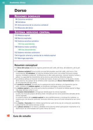 Anatomía clínica
82
Dorso
REGIONES DORSALES
86 Columna vertebral
88 Vértebras
101 Articulaciones de la columna vertebral
113 Músculos del dorso
SISTEMA NERVIOSO CENTRAL
135 Médula espinal
140 Nervios espinales
142 Sistema sensitivo somático
143 Vías ascendentes
148 Sistema motor somático
148 Vías descendentes
152 Sistema nervioso autónomo
154 Irrigación arterial y venosa de la médula espinal
157 Meninges espinales
Resumen conceptual
• El dorso del cuerpo abarca las regiones posteriores del cuello, del tórax, del abdomen y de la pel-
vis.
• La columna vertebral forma la parte principal del esqueleto axial del cuello y del tronco. Está
constituida por 33 vértebras. La columna vertebral actúa como una unidad funcional y provee
soporte, movilidad y protección. Se diferencian en ella cuatro porciones: cervical, torácica, lumbar y
pélvica. La capacidad de movimientos de la columna varía entre las diferentes regiones.
• Las vértebras pélvicas se fusionan formando dos huesos: el sacro y el cóccix. En las partes móviles
de la columna, los cuerpos de las vértebras están separados por discos intervertebrales, forman-
do articulaciones del tipo sínfisis.
• El conducto vertebral, formado por la superposición de las vértebras y los ligamentos que las
unen, contiene a la médula espinal, sus envolturas meníngeas y estructuras anexas.
• La médula espinal es más corta que la columna vertebral. En el adulto la médula espinal no llega
más abajo del disco entre L1 y L2.
• El foramen intervertebral es el lugar por donde pasan los nervios espinales.
La piel y los músculos propios del dorso están inervados por los ramos posteriores (dorsales) de los
nervios espinales.
La sustancia blanca de la médula espinal se ubica periféricamente y constituye los cordones. La
sustancia gris, de ubicación profunda, forma las columnas, que en el corte transversal se ven como
astas.
• Los tractos y fascículos de la médula espinal forman parte de las vías de conducción ascendentes
y descendentes del sistema nervioso central.
• Los plexos venosos en el interior y alrededor de la columna tienen participación importante en la
diseminación de enfermedades de la parte inferior de tronco.
Guía de estudio
b027-02.qxd 7/12/11 8:38 AM Page 82
ERRNVPHGLFRVRUJ
 