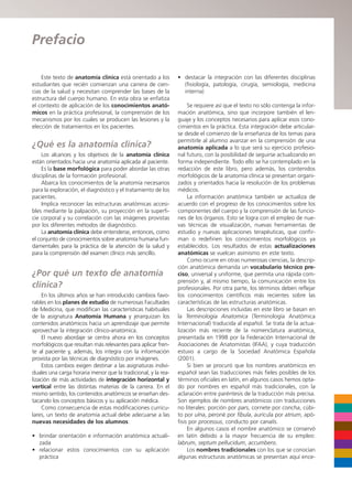 Este texto de anatomía clínica está orientado a los
estudiantes que recién comienzan una carrera de cien-
cias de la salud y necesitan comprender las bases de la
estructura del cuerpo humano. En esta obra se enfatiza
el contexto de aplicación de los conocimientos anató-
micos en la práctica profesional, la comprensión de los
mecanismos por los cuales se producen las lesiones y la
elección de tratamientos en los pacientes.
¿Qué es la anatomía clínica?
Los alcances y los objetivos de la anatomía clínica
están orientados hacia una anatomía aplicada al paciente.
Es la base morfológica para poder abordar las otras
disciplinas de la formación profesional.
Abarca los conocimientos de la anatomía necesarios
para la exploración, el diagnóstico y el tratamiento de los
pacientes.
Implica reconocer las estructuras anatómicas accesi-
bles mediante la palpación, su proyección en la superfi-
cie corporal y su correlación con las imágenes provistas
por los diferentes métodos de diagnóstico.
La anatomía clínica debe entenderse, entonces, como
el conjunto de conocimientos sobre anatomía humana fun-
damentales para la práctica de la atención de la salud y
para la comprensión del examen clínico más sencillo.
¿Por qué un texto de anatomía
clínica?
En los últimos años se han introducido cambios favo-
rables en los planes de estudio de numerosas Facultades
de Medicina, que modifican las características habituales
de la asignatura Anatomía Humana y jerarquizan los
contenidos anatómicos hacia un aprendizaje que permite
aprovechar la integración clínico-anatómica.
El nuevo abordaje se centra ahora en los conceptos
morfológicos que resultan más relevantes para aplicar fren-
te al paciente y, además, los integra con la información
provista por las técnicas de diagnóstico por imágenes.
Estos cambios exigen destinar a las asignaturas indivi-
duales una carga horaria menor que la tradicional, y la rea-
lización de más actividades de integración horizontal y
vertical entre las distintas materias de la carrera. En el
mismo sentido, los contenidos anatómicos se enseñan des-
tacando los conceptos básicos y su aplicación médica.
Como consecuencia de estas modificaciones curricu-
lares, un texto de anatomía actual debe adecuarse a las
nuevas necesidades de los alumnos:
• brindar orientación e información anatómica actuali-
zada
• relacionar estos conocimientos con su aplicación
práctica
• destacar la integración con las diferentes disciplinas
(fisiología, patología, cirugía, semiología, medicina
interna)
Se requiere así que el texto no sólo contenga la infor-
mación anatómica, sino que incorpore también el len-
guaje y los conceptos necesarios para aplicar esos cono-
cimientos en la práctica. Esta integración debe articular-
se desde el comienzo de la enseñanza de los temas para
permitirle al alumno avanzar en la comprensión de una
anatomía aplicada a lo que será su ejercicio profesio-
nal futuro, con la posibilidad de seguirse actualizando en
forma independiente. Todo ello se ha contemplado en la
redacción de este libro, pero además, los contenidos
morfológicos de la anatomía clínica se presentan organi-
zados y orientados hacia la resolución de los problemas
médicos.
La información anatómica también se actualiza de
acuerdo con el progreso de los conocimientos sobre los
componentes del cuerpo y la comprensión de las funcio-
nes de los órganos. Esto se logra con el empleo de nue-
vas técnicas de visualización, nuevas herramientas de
estudio y nuevas aplicaciones terapéuticas, que confir-
man o redefinen los conocimientos morfológicos ya
establecidos. Los resultados de estas actualizaciones
anatómicas se vuelcan asimismo en este texto.
Como ocurre en otras numerosas ciencias, la descrip-
ción anatómica demanda un vocabulario técnico pre-
ciso, universal y uniforme, que permita una rápida com-
prensión y, al mismo tiempo, la comunicación entre los
profesionales. Por otra parte, los términos deben reflejar
los conocimientos científicos más recientes sobre las
características de las estructuras anatómicas.
Las descripciones incluidas en este libro se basan en
la Terminologia Anatomica (Terminología Anatómica
Internacional) traducida al español. Se trata de la actua-
lización más reciente de la nomenclatura anatómica,
presentada en 1998 por la Federación Internacional de
Asociaciones de Anatomistas (IFAA), y cuya traducción
estuvo a cargo de la Sociedad Anatómica Española
(2001).
Si bien se procuró que los nombres anatómicos en
español sean las traducciones más fieles posibles de los
términos oficiales en latín, en algunos casos hemos opta-
do por nombres en español más tradicionales, con la
aclaración entre paréntesis de la traducción más precisa.
Son ejemplos de nombres anatómicos con traducciones
no literales: porción por pars, cornete por concha, cúbi-
to por ulna, peroné por fibula, aurícula por atrium, apó-
fisis por processus, conducto por canalis.
En algunos casos el nombre anatómico se conservó
en latín debido a la mayor frecuencia de su empleo:
labrum, septum pellucidum, accumbens.
Los nombres tradicionales con los que se conocían
algunas estructuras anatómicas se presentan aquí ence-
Prefacio
b027-pli.qxd 7/20/11 9:33 AM Page XI
 