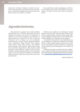 Anatomía clínica
XII
rrados entre corchetes. El objetivo es facilitar el conoci-
miento de las equivalencias entre las distintas terminolo-
gías, en especial para aquellos lectores que conocen esas
estructuras por sus nombres no oficiales.
Estos significativos cambios pedagógicos, científicos
y terminológicos han guiado la formulación de los con-
tenidos y el diseño de este nuevo texto de Anatomía
Clínica.
Agradecimientos
Deseo expresar mi agradecimiento a Editorial Médica
Panamericana por la confianza depositada para llevar
adelante este proyecto y por poner a mi disposición su
experiencia y los recursos necesarios para realizarlo, en
especial Hugo Brik y Daniel Brik, así como a todos los
integrantes de la empresa que han participado:
Fernando Norbis, Horacio Argente, Alejandro Maveroff,
Ulises Lamborghini, Pablo Pecorelli, Flavia Vallejos,
Lorena Blanco, María Isabel Siracusa, Carla Plastani,
Damián Vázquez, Mario Dvorkin, Sergio Prchal, Damián
Brik, Cecilia Brik, Diego Moreno, Silvio Paradiso, Isabel
Arostegui, Andrés del Barrio, Jorgelina Taveira, Gustavo
Mezzano y Gerardo Rodríguez Planes, por el importante
apoyo y la enorme paciencia brindada en las diferentes
etapas del proceso editorial, que permitieron hacer reali-
dad este texto.
También quiero agradecer a los ilustradores, Ezequiel
Martínez, Pere Lluís León, Humberto Díaz Santana, Laura
Vietto, Daniela Zandueta, Romina Romano, Diego Tollo,
Gustavo Regalado, Gonzalo Gómez y Ariel Alcides Alvira,
la tarea realizada en la composición de las imágenes.
Un agradecimiento especial a mis colaboradores, que
me acompañaron a lo largo de la realización de Anatomía
Clínica y a todos aquellos colegas y alumnos que a través
de sus conocimientos, aportes, comentarios y sugerencias
sumaron elementos que contribuyeron a la concreción de
esta obra.
Finalmente, para seguir mejorando esta obra, agradece-
remos a todos los lectores el envío de sugerencias, erratas y
otros comentarios a la siguiente dirección de correo electró-
nico: anatomiaclinicapro@medicapanamericana.com
Eduardo Adrián Pró
b027-pli.qxd 7/20/11 9:33 AM Page XII
 