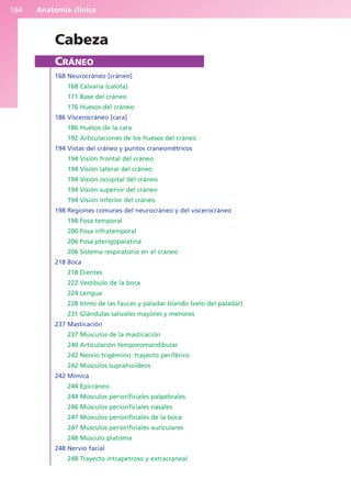 Anatomía clínica
164
Cabeza
CRÁNEO
168 Neurocráneo [cráneo]
168 Calvaria (calota)
171 Base del cráneo
176 Huesos del cráneo
186 Viscerocráneo [cara]
186 Huesos de la cara
192 Articulaciones de los huesos del cráneo
194 Vistas del cráneo y puntos craneométricos
194 Visión frontal del cráneo
194 Visión lateral del cráneo
194 Visión occipital del cráneo
194 Visión superior del cráneo
194 Visión inferior del cráneo
198 Regiones comunes del neurocráneo y del viscerocráneo
198 Fosa temporal
200 Fosa infratemporal
206 Fosa pterigopalatina
206 Sistema respiratorio en el cráneo
218 Boca
218 Dientes
222 Vestíbulo de la boca
224 Lengua
228 Istmo de las fauces y paladar blando (velo del paladar)
231 Glándulas salivales mayores y menores
237 Masticación
237 Músculos de la masticación
240 Articulación temporomandibular
242 Nervio trigémino: trayecto periférico
242 Músculos suprahioideos
242 Mímica
244 Epicráneo
244 Músculos periorificiales palpebrales
246 Músculos periorificiales nasales
247 Músculos periorificiales de la boca
247 Músculos periorificiales auriculares
248 Músculo platisma
248 Nervio facial
248 Trayecto intrapetroso y extracraneal
b027-03.qxd 7/12/11 2:36 PM Page 164
ERRNVPHGLFRVRUJ
 
