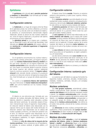 Anatomía clínica
264
Epitálamo
El epitálamo está ubicado en la porción posterior
y mediana del diencéfalo. Está formado por la habé-
nula y la glándula pineal.
Configuración externa
La habénula es un lugar de sinapsis entre las fibras
de la glándula pineal, los centros olfatorios y el tronco
encefálico. En su sitio de unión con el tálamo la habénu-
la presenta un ensanchamiento denominado trígono
habenular, donde se ubican los dos núcleos habenula-
res. Entre el trígono habenular y el pulvinar del tálamo
encontramos el surco habenular.
La glándula pineal es un órgano par y mediano,
que se desarrolla a partir del techo del diencéfalo. Está
ubicada por debajo del esplenio del cuerpo calloso y
por encima de los colículos superiores del tegmento
mesencefálico.
Configuración interna
En el epitálamo encontramos los núcleos habenu-
lares lateral y medial, pretectales, y el órgano subcomi-
sural. Los núcleos habenulares lateral y medial son
los que están ubicados en el trígono habenular. Los
núcleos pretectales están ubicados en el área pretec-
tal. Esta región se extiende desde la porción anterior
del borde superior del colículo superior (adelante)
hasta la comisura posterior (atrás). El órgano subco-
misural está ubicado donde comienza el acueducto
cerebral, en dirección anterior al tegmento mesencefá-
lico. Está formado por un grupo de células ependima-
rias.
En cuanto a la sustancia blanca del epitálamo
hay que mencionar el tracto habénulo-interpedun-
cular, que une la habénula con los núcleos interpe-
dunculares.
Tálamo
El tálamo es una estructura par, formada por una
colección de núcleos derivados del tálamo dorsal. Los
tálamos, derecho e izquierdo, están ubicados a ambos
lados del tercer ventrículo. Se extienden desde el fora-
men interventricular hasta el tegmento mesencefálico.
En dirección lateral el tálamo está relacionado con la
cápsula interna que lo separa del núcleo lenticular. En
dirección anterior está relacionado con la cabeza del
núcleo caudado y el fórnix, y en dirección posterior con
el atrio. En dirección superior está relacionado con el
cuerpo del núcleo caudado, y en dirección inferior con
el hipotálamo (adelante), la región subtalámica y el
mesencéfalo (atrás).
El tálamo es sitio de relevo de la mayoría de los
tractos sensitivos. Tiene conexiones con el hipotálamo,
el cerebelo, la corteza cerebral, el globo pálido y el
estriado.
Configuración externa
El tálamo tiene forma ovoide. Presenta un extremo
anterior y otro posterior, y cuatro caras: superior, inferior,
medial y lateral.
En su extremo anterior, que está alojado en la con-
cavidad del núcleo caudado, presenta una pequeña pro-
tuberancia denominada túberculo talámico anterior.
En este último se inserta la estría medular del tálamo.
El extremo posterior del tálamo está formado por
el pulvinar. Este último protruye a nivel del atrio del
ventrículo lateral. En su porción inferior están los cuer-
pos geniculados medial y lateral.
La cara superior del tálamo está relacionada con la
estría medular del tálamo, que la separa del núcleo
caudado. La estría medular del tálamo está formada por
un conjunto de fibras que unen el tubérculo talámico
anterior con la habénula. El borde superior de la estría
medular del tálamo se denomina tenia talámica y es
el sitio en el cual se fija el plexo coroideo del tercer ven-
trículo.
La cara inferior del tálamo está relacionada de ade-
lante hacia atrás con el hipotálamo, la región subtalámi-
ca y el mesencéfalo.
Los dos tercios anteriores de la cara medial del tála-
mo forman la pared lateral del tercer ventrículo. En el
70-85% de las personas los tálamos están fusionados
entre sí a nivel de la cara medial por medio de la adhe-
sión intertalámica.
La cara lateral del tálamo es convexa y se relaciona
con la cápsula interna.
Configuración interna: sustancia gris
del tálamo
La sustancia gris del tálamo se agrupa formando los
siguientes núcleos: anteriores, dorsales, intralaminares,
mediales, medianos, ventrales, reticular y el complejo
nuclear posterior.
Núcleos anteriores
Son tres grupos nucleares: anterodorsal, antero-
medial y anteroventral. Están ubicados en el extremo
anterior del tálamo entre las láminas medulares medial
y lateral. Los núcleos anterodorsales están ubicados
en la porción anterior y superior del extremo anterior del
tálamo. Los núcleos anteromediales corresponden a
un pequeño grupo de células que está ubicado por
debajo de los núcleos anteroventrales. Este último es
el núcleo más grande y dorsal de los núcleos anteriores
del tálamo.
Las aferencias de estos núcleos corresponden prin-
cipalmente a fibras provenientes del cuerpo mamilar.
Las eferencias de estos núcleos se dirigen hacia el sis-
tema límbico y la circunvolución del cíngulo.
Núcleos dorsales
Estos núcleos están ubicados a nivel del extremo
posterior del tálamo, entre las láminas medulares
lateral y medial. Las aferencias llegan a los núcleos
dorsales desde el colículo superior y la región pretec-
tal. Presentan conexiones aferentes y eferentes con
b027-03.qxd 7/12/11 2:37 PM Page 264
ERRNVPHGLFRVRUJ
 