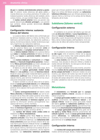 Anatomía clínica
266
do por los núcleos ventrolaterales anterior y poste-
rior. El anterior recibe aferencias del globo pálido y
manda eferencias a la corteza premotora. El núcleo ven-
trolateral posterior recibe aferencias del cerebelo y de la
corteza motora, a la que también llegan sus eferencias.
El núcleo ventral anterior tiene una porción más
grande denominada división principal y una porción
que contiene células grandes denominada división
magnocelular.
Configuración interna: sustancia
blanca del tálamo
La sustancia blanca del tálamo está conformada por
las láminas medulares externa e interna, las fibras intra-
talámicas y periventriculares, las radiaciones auditivas y
ópticas, los lemniscos lateral y medial, los lemniscos espi-
nal y trigeminal y las radiaciones talámicas.
La lámina medular externa está formada por lámi-
nas de sustancia blanca que se extienden entre el
núcleo reticular y el complejo ventral lateral del tála-
mo. La lámina medular interna es la sustancia blanca
que rodea los núcleos anteriores del tálamo en forma
de Y, y que separa las porciones medial y lateral del
tálamo.
Los núcleos medianos se comunican con el hipo-
tálamo y el fascículo longitudinal posterior, median-
te las fibras periventriculares que están ubicadas por
debajo del epéndimo del tercer ventrículo.
El tálamo es sitio de relevo, entre otras cosas, de la
vía auditiva. El cuerpo geniculado medial recibe
fibras de la vía auditiva a través del lemnisco lateral.
Desde el cuerpo geniculado medial del tálamo parten las
radiaciones auditivas hacia el brazo posterior de la
cápsula interna, para terminar finalmente en las circun-
voluciones temporales transversas.
El tálamo también es sitio de relevo de la vía óptica.
Desde el cuerpo geniculado lateral parten eferencias,
las radiaciones ópticas [de Gratiolet], hacia el brazo
posterior de la cápsula interna para terminar en la corte-
za visual.
El núcleo ventroposterolateral del tálamo recibe
fibras aferentes del lemnisco medial, que son la con-
tinuación de las fibras del cordón posterior de la médu-
la espinal y del tronco encefálico. Este núcleo también
recibe fibras aferentes del lemnisco espinal, que le
aportan la información sensitiva (principalmente noci-
ceptiva) del tronco y de los miembros.
El núcleo ventroposteromedial del tálamo recibe
fibras del lemnisco trigeminal, que trae la información
proveniente de los núcleos sensitivos del NC V.
Los núcleos del tálamo están unidos entre sí
mediante las fibras intratalámicas.
Desde el tálamo parten fibras hacia las distintas
regiones corticales. Estas fibras de sustancia blanca se
denominan radiaciones talámicas. Las radiaciones talá-
micas anteriores pasan por el brazo anterior de la cáp-
sula interna para alcanzar el lóbulo frontal. Las radiacio-
nes talámicas centrales pasan por el brazo posterior
de la cápsula interna y terminan en la corteza de las cir-
vunvoluciones precentral y poscentral, y de las regiones
adyacentes. Las radiaciones talámicas posteriores
pasan por el brazo posterior de la cápsula interna para
llegar a la corteza del lóbulo occipital. Las radiaciones
talámicas inferiores pasan por el brazo posterior de la
cápsula interna y terminan en la corteza de los lóbulos
temporal y de la ínsula.
Subtálamo [tálamo ventral]
Configuración externa
El subtálamo es la porción del tálamo que está ubi-
cado en dirección inferior al surco hipotalámico y en
dirección lateral al hipotálamo. Se origina durante el
desarrollo, a partir de porciones del tegmento mesence-
fálico, de los núcleos basales y del hipotálamo. Se lo con-
sidera sitio de relevo del sistema motor extrapiramidal.
Configuración interna
En el subtálamo encontramos el núcleo subtalámi-
co [de Luys], entre el extremo inferior de la cápsula
interna y la zona incierta. Este núcleo presenta aferen-
cias y eferencias con el globo pálido.
La zona incierta está formada por fibras y células
nerviosas. Está ubicada en dirección inferior y medial al
núcleo reticular del tálamo. Se cree que es sitio de sinap-
sis del sistema extrapiramidal.
En la región alrededor de la zona incierta, encontra-
mos los núcleos de los campos perizonales [núcleos
de los campos de Forel]. En dirección medial a la zona
incierta y por delante del núcleo rojo está el núcleo del
campo medial (H). Entre la zona incierta y el tálamo está
el núcleo del campo dorsal (H1). Entre la zona incierta y
el núcleo subtalámico está el núcleo del campo ventral
(H2).
Metatálamo
El metatálamo está formado por los cuerpos
geniculados medial y lateral, ubicados en dirección
inferior al pulvinar.
El cuerpo geniculado medial recibe fibras de la vía
auditiva provenientes del lemnisco lateral y del
colículo inferior. Desde el cuerpo geniculado medial
del tálamo parten las radiaciones auditivas hacia el
brazo posterior de la cápsula interna, para terminar final-
mente en las circunvoluciones temporales transversas.
El cuerpo geniculado lateral forma parte de la
vía óptica y recibe fibras aferentes provenientes del
colículo superior. Desde el cuerpo geniculado lateral
parten eferencias, las radiaciones ópticas [de
Gratiolet], hacia el brazo posterior de la cápsula interna
para terminar en la corteza visual.
Configuración interna
Los núcleos del cuerpo geniculado medial son los
núcleos ventral principal, dorsal y medial magnocelular.
b027-03.qxd 7/12/11 2:37 PM Page 266
ERRNVPHGLFRVRUJ
 