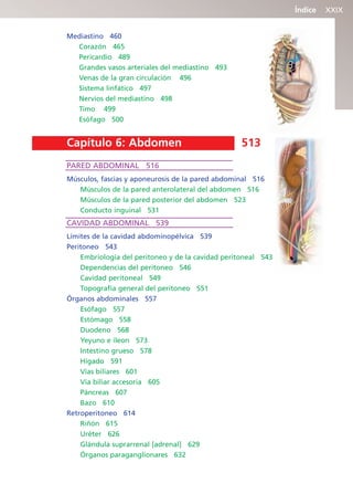 Índice XXIX
Mediastino 460
Corazón 465
Pericardio 489
Grandes vasos arteriales del mediastino 493
Venas de la gran circulación 496
Sistema linfático 497
Nervios del mediastino 498
Timo 499
Esófago 500
Capítulo 6: Abdomen 513
PARED ABDOMINAL 516
Músculos, fascias y aponeurosis de la pared abdominal 516
Músculos de la pared anterolateral del abdomen 516
Músculos de la pared posterior del abdomen 523
Conducto inguinal 531
CAVIDAD ABDOMINAL 539
Límites de la cavidad abdominopélvica 539
Peritoneo 543
Embriología del peritoneo y de la cavidad peritoneal 543
Dependencias del peritoneo 546
Cavidad peritoneal 549
Topografía general del peritoneo 551
Órganos abdominales 557
Esófago 557
Estómago 558
Duodeno 568
Yeyuno e íleon 573
Intestino grueso 578
Hígado 591
Vías biliares 601
Vía biliar accesoria 605
Páncreas 607
Bazo 610
Retroperitoneo 614
Riñón 615
Uréter 626
Glándula suprarrenal [adrenal] 629
Órganos paraganglionares 632
b027-pli.qxd 7/20/11 9:34 AM Page XXIX
ERRNVPHGLFRVRUJ
 