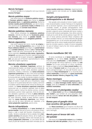 Cabeza 285
Nervio faríngeo
El nervio faríngeo es un pequeño ramo que inerva la
mucosa faríngea.
Nervio palatino mayor
Este nervio pasa por el conducto palatino mayor y
el foramen palatino mayor para inervar la mucosa
del paladar duro y las glándulas palatinas. Recibe los
nervios nasales posteroinferiores, que dan la inerva-
ción sensitiva de las porciones media e inferior de la
cavidad nasal y del cornete nasal inferior.
Nervios palatinos menores
Estos nervios atraviesan los conductos palatinos
menores, saliendo de ellos por los forámenes palati-
nos menores, para inervar el paladar blando. Da
ramos amigdalinos para las amígdalas palatinas.
Nervio cigomático
Este ramo colateral del nervio maxilar se origina a
nivel de la fosa pterigopalatina, pasa a través de la
fisura orbitaria inferior para llegar a la pared lateral
de la cavidad orbitaria, donde se une al nervio lagri-
mal a través del ramo comunicante de este último. El
nervio cigomático termina en dos ramos: cigomatico-
temporal, que pasa por el foramen cigomaticotemporal
e inerva la piel de la región temporal, y cigomaticofa-
cial, que pasa por el foramen cigomaticofacial e inerva
la piel de la región cigomática.
Nervios alveolares superiores
Los nervios alveolares superiores perforan la
tuberosidad del maxilar y se dirigen hacia los molares de
la arcada superior. Emiten ramos alveolares superiores
posteriores, medios y anteriores. Los ramos alveolares
superiores posteriores son dos o tres ramos que llegan
al maxilar a través de los forámenes alveolares. Inervan
la mucosa del seno maxilar, los dientes molares y la encía
adyacente. Los ramos alveolares superiores medios
llegan al maxilar a través del surco infraorbitario, luego
se ubican en la pared lateral del seno maxilar y terminan
en el plexo superior desde donde inervan los dientes pre-
molares. Los ramos alveolares superiores anteriores
transcurren por un conducto separado hacia el plexo
dentario superior. Inervan los dientes caninos, incisivos,
premolares y primer molar superiores. Entre los tres ner-
vios alveolares superiores se forma el plexo dentario
superior, que está ubicado en el maxilar por encima de
las raíces dentarias. Desde el plexo dentario superior
salen los ramos dentarios superiores, que inervan
cada una de las raíces dentarias por separado, y los
ramos gingivales superiores, para la encía.
Nervio infraorbitario
El nervio infraorbitario es el ramo terminal del
nervio maxilar. Pasa por el surco y el conducto infraor-
bitario, y sale a través del foramen infraorbitario a la
mejilla, donde se extiende en forma radiada. Da la iner-
vación sensitiva del párpado inferior, de la mejilla y el
labio superior. El párpado inferior está inervado por los
ramos palpebrales inferiores. La cara lateral del ala
nasal y la piel del vestíbulo nasal están inervadas por los
ramos nasales externos e internos, respectivamente.
El labio superior está inervado por los ramos labiales
superiores.
Ganglio pterigopalatino
[esfenopalatino o de Meckel]
Este ganglio está anexado al nervio maxilar y perte-
nece al parasimpático craneal. Participa en la regulación
de la secreción lagrimal y de la vasomotricidad de las
cavidades nasales. El ganglio pterigopalatino tiene
ramos aferentes y eferentes. Los ramos aferentes corres-
ponden a algunos ramos colaterales del nervio maxilar y
el nervio del conducto pterigoideo. Este último está for-
mado por la unión de los nervios petroso mayor (NC VII)
con el nervio petroso profundo (fibras simpáticas del
plexo carotídeo interno). Los ramos eferentes del ganglio
pterigopalatino son: la raíz sensitiva del ganglio pterigo-
palatino que da los ramos nasales posteriores superiores,
para los cornetes superior y medio, el nervio nasopalati-
no para el tabique nasal y los tres nervios palatinos (2
menores y 1 mayor).
Nervio mandibular (NC V3)
El nervio mandibular es el tercer ramo del nervio
trigémino. Es un nervio mixto, sensitivo y motor
(músculos de la masticación). La raíz sensitiva se ori-
gina del ganglio del nervio trigémino y recibe a la raíz
motora con la que conforman el nervio mandibular.
Desde su origen a nivel de la fosa craneal media se diri-
ge hacia el foramen oval por el que pasa junto a la
arteria pterigomeníngea y la vena del foramen oval, e
ingresa en la fosa infratemporal. En su recorrido emite
ramos colaterales y finalmente sus ramos terminales
(nervios alveolar inferior y lingual (fig. 3-80).
Ramo meníngeo
Este ramo pasa por el foramen espinoso junto a la
arteria y a la vena meníngea media. Inerva la dura-
madre, parte de la mucosa del seno esfenoidal y las
celdillas mastoideas.
Nervio para el pterigoideo medial
Es un ramo motor que inerva el músculo pterigoi-
deo medial y que también da unos pequeños ramos
para los músculos tensor del velo del paladar y ten-
sor del tímpano.
Ramos para el ganglio ótico
(raíz sensitiva del ganglio ótico)
Son fibras sensitivas que se originan a la altura del
músculo pterigoideo medial y que se comunican con el
ramo meníngeo.
Nervio para el tensor del velo
del paladar
Este nervio da la inervación motora para el múscu-
lo tensor del velo del paladar y llega a él por su cara
b027-03.qxd 7/12/11 2:37 PM Page 285
ERRNVPHGLFRVRUJ
 