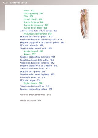 Anatomía clínica
XXXII
Fémur 853
Rótula (patella) 857
Tibia 858
Peroné (fíbula) 860
Huesos del tarso 861
Huesos del metatarso 864
Huesos de los dedos 865
Articulaciones de la cintura pélvica 865
Articulación coxofemoral 869
Músculos de la cintura pélvica 873
Vías de conducción de la cintura pélvica 879
Regiones topográficas de la cintura pélvica 883
Músculos del muslo 884
Vías de conducción del muslo 892
Arteria femoral 892
Nervios 897
Regiones topográficas del muslo 901
Complejo articular de la rodilla 904
Vías de conducción de la rodilla 912
Regiones topográficas de la rodilla 916
Articulaciones de la pierna 917
Músculos de la pierna 918
Vías de conducción de la pierna 925
Articulaciones del pie 929
Músculos del pie 938
Región plantar 940
Vías de conducción del pie 943
Regiones topográficas del pie 950
Créditos de ilustraciones 965
Índice analítico 971
b027-pli.qxd 7/20/11 9:34 AM Page XXXII
ERRNVPHGLFRVRUJ
 