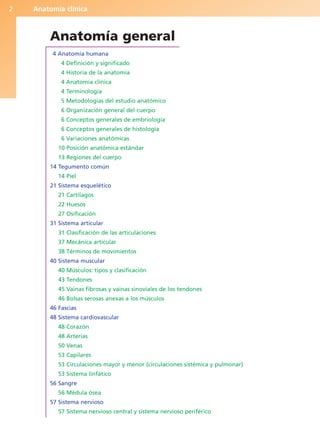 Anatomía clínica
2
Anatomía general
4 Anatomía humana
4 Definición y significado
4 Historia de la anatomía
4 Anatomía clínica
4 Terminología
5 Metodologías del estudio anatómico
6 Organización general del cuerpo
6 Conceptos generales de embriología
6 Conceptos generales de histología
6 Variaciones anatómicas
10 Posición anatómica estándar
13 Regiones del cuerpo
14 Tegumento común
14 Piel
21 Sistema esquelético
21 Cartílagos
22 Huesos
27 Osificación
31 Sistema articular
31 Clasificación de las articulaciones
37 Mecánica articular
38 Términos de movimientos
40 Sistema muscular
40 Músculos: tipos y clasificación
43 Tendones
45 Vainas fibrosas y vainas sinoviales de los tendones
46 Bolsas serosas anexas a los músculos
46 Fascias
48 Sistema cardiovascular
48 Corazón
48 Arterias
50 Venas
53 Capilares
53 Circulaciones mayor y menor (circulaciones sistémica y pulmonar)
53 Sistema linfático
56 Sangre
56 Médula ósea
57 Sistema nervioso
57 Sistema nervioso central y sistema nervioso periférico
b027-01.qxd 7/14/11 12:48 PM Page 2
ERRNVPHGLFRVRUJ
 
