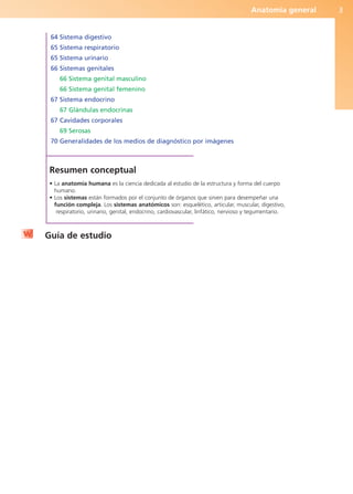 Anatomía general 3
64 Sistema digestivo
65 Sistema respiratorio
65 Sistema urinario
66 Sistemas genitales
66 Sistema genital masculino
66 Sistema genital femenino
67 Sistema endocrino
67 Glándulas endocrinas
67 Cavidades corporales
69 Serosas
70 Generalidades de los medios de diagnóstico por imágenes
Resumen conceptual
• La anatomía humana es la ciencia dedicada al estudio de la estructura y forma del cuerpo
humano.
• Los sistemas están formados por el conjunto de órganos que sirven para desempeñar una
función compleja. Los sistemas anatómicos son: esquelético, articular, muscular, digestivo,
respiratorio, urinario, genital, endocrino, cardiovascular, linfático, nervioso y tegumentario.
Guía de estudio
b027-01.qxd 7/14/11 12:48 PM Page 3
ERRNVPHGLFRVRUJ
 