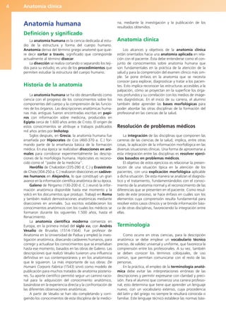 Anatomía clínica
4
Anatomía humana
Definición y significado
La anatomía humana es la ciencia dedicada al estu-
dio de la estructura y forma del cuerpo humano.
Anatomía deriva del término griego anatomé que quie-
re decir cortar a través, significado que corresponde
actualmente al término disecar.
La disección se realiza cortando o separando los teji-
dos para su estudio; es uno de los procedimientos que
permiten estudiar la estructura del cuerpo humano.
Historia de la anatomía
La anatomía humana se ha ido desarrollando como
ciencia con el progreso de los conocimientos sobre los
componentes del cuerpo y la comprensión de las funcio-
nes de los órganos. Las descripciones anatómicas huma-
nas más antiguas fueron encontradas escritas en papi-
ros con información sobre medicina, producidos en
Egipto cerca de 1.600 años antes de Cristo. El origen de
estos conocimientos se atribuye a trabajos publicados
mil años antes por Imhotep.
Siglos después, en Grecia, la anatomía humana fue
enseñada por Hipócrates de Cos (460-370 a. C.) for-
mando parte de la enseñanza básica de la formación
médica. En esa época se realizaban disecciones en ani-
males para corroborar experimentalmente las descrip-
ciones de la morfología humana. Hipócrates es recono-
cido como el “padre de la medicina”.
Herófilo de Chalcedon (335-280 d. C.) y Erasístrato
de Chios (304-250 a. C.) realizaron disecciones en cadáve-
res humanos en Alejandría, lo que constituyó un gran
avance en la información científica anatómica de su época.
Galeno de Pérgamo (130-200 d. C.) reunió la infor-
mación anatómica disponible hasta ese momento y la
volcó en los documentos que produjo. Trabajó en Roma
y también realizó demostraciones anatómicas mediante
disecciones en animales. Sus escritos establecieron los
conocimientos anatómicos con los cuales los médicos se
formaron durante los siguientes 1.500 años, hasta el
Renacimiento.
La anatomía científica moderna comienza en
Europa, en la primera mitad del siglo XVI, con Andrés
Vesalio de Bruselas (1514-1564). Fue profesor de
Anatomía en la Universidad de Padua y empleó la inves-
tigación anatómica, disecando cadáveres humanos, para
corregir y actualizar los conocimientos que se enseñaban
hasta ese momento, basados en las obras de Galeno. Las
descripciones que realizó Vesalio tuvieron una influencia
definitiva en sus contemporáneos y en los anatomistas
que le siguieron. La más importante de sus obras: De
Humani Corporis Fabrica (1543) sirvió como modelo de
publicación para muchos tratados de anatomía posterio-
res. Su aporte científico permitió seguir un camino racio-
nal para la adquisición del conocimiento anatómico,
basándose en la experiencia directa y la confrontación de
las diferentes observaciones anatómicas.
A partir de Vesalio se han ido completando y corri-
giendo los conocimientos de esta disciplina de la medici-
na, mediante la investigación y la publicación de los
resultados obtenidos.
Anatomía clínica
Los alcances y objetivos de la anatomía clínica
están orientados hacia una anatomía aplicada en rela-
ción con el paciente. Ésta debe entenderse como el con-
junto de conocimientos sobre anatomía humana que
son fundamentales en la práctica de la atención de la
salud y para la comprensión del examen clínico más sim-
ple. Se pone énfasis en la anatomía que se necesita
conocer para explorar, diagnosticar y tratar a los pacien-
tes. Esto implica reconocer las estructuras accesibles a la
palpación, cómo se proyectan en la superficie los órga-
nos profundos y su correlación con los medios de imáge-
nes diagnósticas. En el inicio de su carrera, el alumno
también debe aprender las bases morfológicas para
poder abordar las otras disciplinas de la formación del
profesional en las ciencias de la salud.
Resolución de problemas médicos
La integración de las disciplinas que componen las
carreras de las ciencias de la salud, implica, entre otras
cosas, la aplicación de la información morfológica en las
diversas situaciones clínicas. Una forma de aproximarse a
esta integración entre las disciplinas es resolver ejerci-
cios basados en problemas médicos.
El objetivo de estos ejercicios es relacionar la presen-
tación de una situación típica en la atención de los
pacientes, con una explicación morfológica aplicable
a dicha situación. De esta manera se analizan el diagnós-
tico y el tratamiento, fundamentándolos con el conoci-
miento de la anatomía normal y el reconocimiento de las
diferencias que se presenten en el paciente. Como resul-
tado de este proceso, se hace énfasis en cuáles son los
elementos cuya comprensión resulta fundamental para
resolver estos casos clínicos y se brinda información bási-
ca de otras disciplinas, favoreciendo la integración entre
ellas.
Terminología
Como ocurre en otras ciencias, para la descripción
anatómica se debe emplear un vocabulario técnico
preciso, de validez universal y uniforme, que favorezca la
comprensión entre los profesionales. A su vez, también
se deben conocer los términos coloquiales, de uso
común, que permitan comunicarse con el resto de las
personas.
En la práctica, el empleo de la terminología anató-
mica debe evitar las interpretaciones erróneas de las
descripciones y permitir expresarse con claridad y preci-
sión. Para el alumno que comienza una carrera profesio-
nal, esto determina que tiene que aprender un lenguaje
nuevo, con un vocabulario extenso, cuya procedencia
del latín y del griego no siempre le resultará conocida o
familiar. Este lenguaje técnico establece las normas bási-
b027-01.qxd 7/14/11 12:48 PM Page 4
ERRNVPHGLFRVRUJ
 