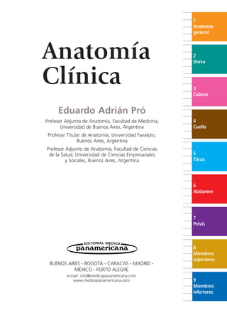 Anatomía
Clínica
Eduardo Adrián Pró
Profesor Adjunto de Anatomía, Facultad de Medicina,
Universidad de Buenos Aires, Argentina
Profesor Titular de Anatomía, Universidad Favaloro,
Buenos Aires, Argentina
Profesor Adjunto de Anatomía, Facultad de Ciencias
de la Salud, Universidad de Ciencias Empresariales
y Sociales, Buenos Aires, Argentina
BUENOS AIRES - BOGOTÁ - CARACAS - MADRID -
MÉXICO - PORTO ALEGRE
e-mail: info@medicapanamericana.com
www.medicapanamericana.com
1
Anatomía
general
2
Dorso
3
Cabeza
4
Cuello
5
Tórax
6
Abdomen
7
Pelvis
8
Miembros
superiores
9
Miembros
inferiores
b027-pli.qxd 7/20/11 9:32 AM Page III
ERRNVPHGLFRVRUJ
 