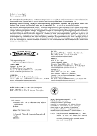 Visite nuestra página web:
http://www.medicapanamericana.com
ARGENTINA
Marcelo T. de Alvear 2145
(C1122AAG) Buenos Aires, Argentina
Tel.: (54-11) 4821-5520 / 2066 / Fax (54-11) 4821-1214
e-mail: info@medicapanamericana.com
COLOMBIA
Carrera 7a A Nº 69-19 - Bogotá D.C., Colombia
Tel.: (57-1) 345-4508 / 314-5014 / Fax: (57-1) 314-5015 / 345-0019
e-mail: infomp@medicapanamericana.com.co
ESPAÑA
Quintanapalla Nº 8, Planta 4a
(28050) - Madrid, España
Tel.: (34-91) 1317821 / Fax: (34-91) 4570919
e-mail: info@medicapanamericana.es
MÉXICO
Hegel Nº 141, 2° piso
Colonia Chapultepec Morales
Delegación Miguel Hidalgo - C.P. 11570 -México D.F.
Tel.: (52-55) 5250-0664 / 5262-9470 / Fax: (52-55) 2624-2827
e-mail: infomp@medicapanamericana.com.mx
VENEZUELA
Edificio Polar, Torre Oeste, Piso 6, Of. 6 C
Plaza Venezuela, Urbanización Los Caobos,
Parroquia El Recreo, Municipio Libertador, Caracas
Depto. Capital, Venezuela
Tel.: (58-212) 793-2857/6906/5985/1666 Fax: (58-212) 793-5885
e-mail: info@medicapanamericana.com.ve
Los editores han hecho todos los esfuerzos para localizar a los poseedores del cop yright del material fuente utilizado. Si inad vertidamente hu-
bieran omitido alguno, con gusto harán los arreglos necesarios en la primera oportunidad que se les presente para tal f in.
Gracias por comprar el original. Este libr o es producto del esfuerzo de profesionales como usted, o de sus profesores, si usted es es-
tudiante. Tenga en cuenta que fotocopiarlo es una falta de respeto hacia ellos y un robo de sus derechos intelectuales.
Las ciencias de la salud están en permanente cambio. A medida que las nuevas investigaciones y la experiencia clínica amplían nuestro conoci-
miento, se requieren modificaciones en las modalidades terapéuticas y en los tratamientos f armacológicos. Los autores de esta obra han verifi-
cado toda la información con fuentes confiables para asegurarse de que ésta sea completa y acorde con los estándares aceptados en el momen-
to de la publicación. Sin embar go, en vista de la posibilidad de un error humano o de cambios en las ciencias de la salud, ni los autores, ni la
editorial o cualquier otra persona implicada en la preparación o la publicación de este trabajo, garantizan que la totalidad de la información aquí
contenida sea exacta o completa y no se responsabilizan por errores u omisiones o por los resultados obtenidos del uso de esta información. Se
aconseja a los lectores confirmarla con otras fuentes. Por ejemplo, y en particular, se recomienda a los lectores revisar el prospecto de cada fár-
maco que planean administrar para cerciorarse de que la información contenida en este libro sea correcta y que no se hayan prod ucido cambios
en las dosis sugeridas o en las contraindicaciones para su administración. Esta recomendación cobra especial importancia con re lación a fárma-
cos nuevos o de uso infrecuente.
Hecho el depósito que dispone la ley 11.723.
Todos los derechos reservados.
Este libro o cualquiera de sus partes
no podrán ser reproducidos ni archivados en sistemas
recuperables, ni transmitidos en ninguna forma o por
ningún medio, ya sean mecánicos o electrónicos,
fotocopiadoras, grabaciones o cualquier otro, sin el
permiso previo de Editorial Médica Panamericana S.A.C.F.
© 2012. EDITORIAL MÉDICA PANAMERICANA S.A.C.F.
Marcelo T. de Alvear 2145 - Buenos Aires - Argentina
La versión electrónica de esta edición se publicó
en el mes de enero de 2012
ISBN: 978-950-06-0123-8 - Versión impresa
ISBN: 978-950-06-0565-6- Versión electrónica
Pró, Eduardo
Anatomía clínica. - 1a
ed. - Buenos Aires: Médica
Panamericana
E-Book.
ISBN 978-950-06-0565-6
1. Anatomía Clínica. 2. Anatomía Descriptiva. I.
Título
CDD 611
1a
edición en formato digital
Buenos Aires, enero de 2012
 