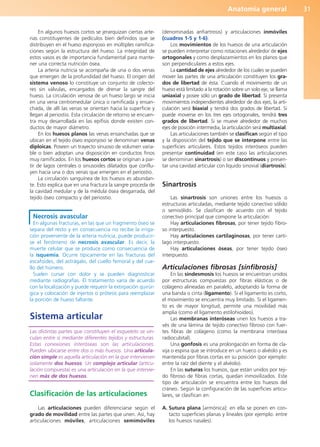 Anatomía general 31
En algunos huesos cortos se jerarquizan ciertas arte-
rias constituyentes de pedículos bien definidos que se
distribuyen en el hueso esponjoso en múltiples ramifica-
ciones según la estructura del hueso. La integridad de
estos vasos es de importancia fundamental para mante-
ner una correcta nutrición ósea.
La arteria nutricia se acompaña de una o dos venas
que emergen de la profundidad del hueso. El origen del
sistema venoso lo constituye un conjunto de colecto-
res sin válvulas, encargados de drenar la sangre del
hueso. La circulación venosa de un hueso largo se inicia
en una vena centromedular única o ramificada y ensan-
chada, de allí las venas se orientan hacia la superficie y
llegan al periostio. Esta circulación de retorno se encuen-
tra muy desarrollada en las epífisis donde existen con-
ductos de mayor diámetro.
En los huesos planos las venas ensanchadas que se
ubican en el tejido óseo esponjoso se denominan venas
diploicas. Poseen un trayecto sinuoso de volumen varia-
ble o bien adoptan una disposición en conductos finos
muy ramificados. En los huesos cortos se originan a par-
tir de lagos centrales o sinusoides dilatados que conflu-
yen hacia una o dos venas que emergen en el periostio.
La circulación sanguínea de los huesos es abundan-
te. Esto explica que en una fractura la sangre proceda de
la cavidad medular y de la médula ósea desgarrada, del
tejido óseo compacto y del periostio.
Necrosis avascular
En algunas fracturas, en las que un fragmento óseo se
separa del resto y en consecuencia no recibe la irriga-
ción proveniente de la arteria nutricia, puede producir-
se el fenómeno de necrosis avascular. Es decir, la
muerte celular que se produce como consecuencia de
la isquemia. Ocurre típicamente en las fracturas del
escafoides, del astrágalo, del cuello femoral y del cue-
llo del húmero.
Suelen cursar con dolor y se pueden diagnosticar
mediante radiografías. El tratamiento varía de acuerdo
con la localización y puede requerir la extirpación quirúr-
gica y colocación de injertos o prótesis para reemplazar
la porción de hueso faltante.
Sistema articular
Las distintas partes que constituyen el esqueleto se vin-
culan entre sí mediante diferentes tejidos y estructuras.
Estas conexiones interóseas son las articulaciones.
Pueden ubicarse entre dos o más huesos. Una articula-
ción simple es aquella articulación en la que intervienen
solamente dos huesos. Un complejo articular (articu-
lación compuesta) es una articulación en la que intervie-
nen más de dos huesos.
Clasificación de las articulaciones
Las articulaciones pueden diferenciarse según el
grado de movilidad entre las partes que unen. Así, hay
articulaciones móviles, articulaciones semimóviles
(denominadas anfiartrosis) y articulaciones inmóviles
(cuadros 1-5 y 1-6).
Los movimientos de los huesos de una articulación
se pueden interpretar como rotaciones alrededor de ejes
ortogonales y como desplazamientos en los planos que
son perpendiculares a estos ejes.
La cantidad de ejes alrededor de los cuales se pueden
mover las partes de una articulación constituyen los gra-
dos de libertad de ésta. Cuando el movimiento de un
hueso está limitado a la rotación sobre un solo eje, se llama
uniaxial y posee sólo un grado de libertad. Si presenta
movimientos independientes alrededor de dos ejes, la arti-
culación será biaxial y tendrá dos grados de libertad. Si
puede moverse en los tres ejes ortogonales, tendrá tres
grados de libertad. Si se mueve alrededor de muchos
ejes de posición intermedia, la articulación será multiaxial.
Las articulaciones también se clasifican según el tipo
y la disposición del tejido que se interpone entre las
superficies articulares. Estos tejidos interóseos pueden
presentar continuidad (en este caso las articulaciones
se denominan sinartrosis) o ser discontinuos y presen-
tar una cavidad articular con líquido sinovial (diartrosis).
Sinartrosis
Las sinartrosis son uniones entre los huesos o
estructuras articuladas, mediante tejido conectivo sólido
o semisólido. Se clasifican de acuerdo con el tejido
conectivo principal que compone la articulación:
Hay articulaciones fibrosas, por tener tejido fibro-
so interpuesto.
Hay articulaciones cartilaginosas, por tener cartí-
lago interpuesto.
Hay articulaciones óseas, por tener tejido óseo
interpuesto.
Articulaciones fibrosas [sinfibrosis]
En las sindesmosis los huesos se encuentran unidos
por estructuras compuestas por fibras elásticas o de
colágeno alineadas en paralelo, adoptando la forma de
una banda o cinta (ligamento). Si el ligamento es corto,
el movimiento se encuentra muy limitado. Si el ligamen-
to es de mayor longitud, permite una movilidad más
amplia (como el ligamento estilohioideo).
Las membranas interóseas unen los huesos a tra-
vés de una lámina de tejido conectivo fibroso con fuer-
tes fibras de colágeno (como la membrana interósea
radiocubital).
Una gonfosis es una prolongación en forma de cla-
vija o espina que se introduce en un hueco o alvéolo y es
mantenida por fibras cortas en su posición (por ejemplo:
entre la raíz del diente y el alvéolo).
En las suturas los huesos, que están unidos por teji-
do fibroso de fibras cortas, quedan inmovilizados. Este
tipo de articulación se encuentra entre los huesos del
cráneo. Según la configuración de las superficies articu-
lares, se clasifican en:
A. Sutura plana [armónica]: en ella se ponen en con-
tacto superficies planas y lineales (por ejemplo: entre
los huesos nasales).
b027-01.qxd 7/14/11 12:48 PM Page 31
ERRNVPHGLFRVRUJ
 