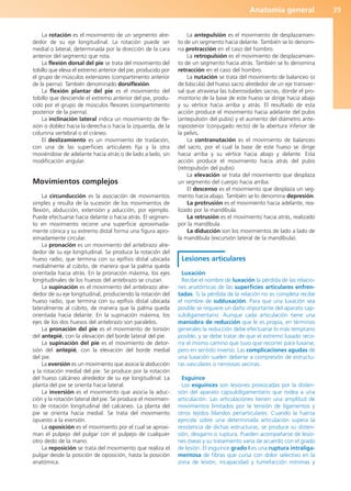Anatomía general 39
La rotación es el movimiento de un segmento alre-
dedor de su eje longitudinal. La rotación puede ser
medial o lateral, determinada por la dirección de la cara
anterior del segmento que rota.
La flexión dorsal del pie se trata del movimiento del
tobillo que eleva el extremo anterior del pie, producido por
el grupo de músculos extensores (compartimento anterior
de la pierna). También denominado dorsiflexión.
La flexión plantar del pie es el movimiento del
tobillo que desciende el extremo anterior del pie, produ-
cido por el grupo de músculos flexores (compartimento
posterior de la pierna).
La inclinación lateral indica un movimiento de fle-
xión o doblez hacia la derecha o hacia la izquierda, de la
columna vertebral o el cráneo.
El deslizamiento es un movimiento de traslación,
con una de las superficies articulares fija y la otra
moviéndose de adelante hacia atrás o de lado a lado, sin
modificación angular.
Movimientos complejos
La circunducción es la asociación de movimientos
simples y resulta de la sucesión de los movimientos de
flexión, abducción, extensión y aducción, por ejemplo.
Puede efectuarse hacia delante o hacia atrás. El segmen-
to en movimiento recorre una superficie aproximada-
mente cónica y su extremo distal forma una figura apro-
ximadamente circular.
La pronación es un movimiento del antebrazo alre-
dedor de su eje longitudinal. Se produce la rotación del
hueso radio, que termina con su epífisis distal ubicada
medialmente al cúbito, de manera que la palma queda
orientada hacia atrás. En la pronación máxima, los ejes
longitudinales de los huesos del antebrazo se cruzan.
La supinación es el movimiento del antebrazo alre-
dedor de su eje longitudinal, produciendo la rotación del
hueso radio, que termina con su epífisis distal ubicada
lateralmente al cúbito, de manera que la palma queda
orientada hacia delante. En la supinación máxima, los
ejes de los dos huesos del antebrazo son paralelos.
La pronación del pie es el movimiento de torsión
del antepié, con la elevación del borde lateral del pie.
La supinación del pie es el movimiento de detor-
sión del antepié, con la elevación del borde medial
del pie.
La eversión es un movimiento que asocia la abducción
y la rotación medial del pie. Se produce por la rotación
del hueso calcáneo alrededor de su eje longitudinal. La
planta del pie se orienta hacia lateral.
La inversión es el movimiento que asocia la aduc-
ción y la rotación lateral del pie. Se produce el movimien-
to de rotación longitudinal del calcáneo. La planta del
pie se orienta hacia medial. Se trata del movimiento
opuesto a la eversión.
La oposición es el movimiento por el cual se aproxi-
man el pulpejo del pulgar con el pulpejo de cualquier
otro dedo de la mano.
La reposición se trata del movimiento que realiza el
pulgar desde la posición de oposición, hasta la posición
anatómica.
La antepulsión es el movimiento de desplazamien-
to de un segmento hacia delante. También se lo denomi-
na protracción en el caso del hombro.
La retropulsión es el movimiento de desplazamien-
to de un segmento hacia atrás. También se lo denomina
retracción en el caso del hombro.
La nutación se trata del movimiento de balanceo (o
de báscula) del hueso sacro alrededor de un eje transver-
sal que atraviesa las tuberosidades sacras, donde el pro-
montorio de la base de este hueso se dirige hacia abajo
y su vértice hacia arriba y atrás. El resultado de esta
acción produce el movimiento hacia adelante del pubis
(antepulsión del pubis) y el aumento del diámetro ante-
roposterior (conjugado recto) de la abertura inferior de
la pelvis.
La contranutación es el movimiento de balanceo
del sacro, por el cual la base de este hueso se dirige
hacia arriba y su vértice hacia abajo y delante. Esta
acción produce el movimiento hacia atrás del pubis
(retropulsión del pubis).
La elevación se trata del movimiento que desplaza
un segmento del cuerpo hacia arriba.
El descenso es el movimiento que desplaza un seg-
mento hacia abajo. También se lo denomina depresión.
La protrusión es el movimiento hacia adelante, rea-
lizado por la mandíbula.
La retrusión es el movimiento hacia atrás, realizado
por la mandíbula.
La diducción son los movimientos de lado a lado de
la mandíbula (excursión lateral de la mandíbula).
Lesiones articulares
Luxación
Recibe el nombre de luxación la pérdida de las relacio-
nes anatómicas de las superficies articulares enfren-
tadas. Si la pérdida de la relación no es completa recibe
el nombre de subluxación. Para que una luxación sea
posible se requiere un daño importante del aparato cap-
suloligamentario. Aunque cada articulación tiene una
maniobra de reducción que le es propia, en términos
generales la reducción debe efectuarse lo más temprano
posible, y se debe tratar de que el extremo luxado reco-
rra el mismo camino que tuvo que recorrer para luxarse,
pero en sentido inverso. Las complicaciones agudas de
una luxación suelen deberse a compresión de estructu-
ras vasculares o nerviosas vecinas.
Esguince
Los esguinces son lesiones provocadas por la disten-
sión del aparato capsuloligamentario que rodea a una
articulación. Las articulaciones tienen una amplitud de
movimientos limitados por la tensión de ligamentos y
otros tejidos blandos periarticulares. Cuando la fuerza
ejercida sobre una determinada articulación supera la
resistencia de dichas estructuras, se produce su disten-
sión, desgarro o ruptura. Pueden acompañarse de lesio-
nes óseas y su tratamiento varía de acuerdo con el grado
de lesión. El esguince grado I es una ruptura intraliga-
mentosa de fibras que cursa con dolor selectivo en la
zona de lesión, incapacidad y tumefacción mínimas y
b027-01.qxd 7/14/11 12:49 PM Page 39
ERRNVPHGLFRVRUJ
 