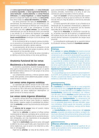 Anatomía clínica
52
a la vena suprarrenal izquierda y a la vena testicular
u ovárica izquierda), la vena suprarrenal derecha, la
vena testicular u ovárica derecha, las venas frénicas
inferiores y las venas hepáticas. Las venas hepáticas
drenan la sangre del hígado que recibe a la vena porta.
Ésta drena todas las venas del intestino y del bazo.
Las venas presentan tres tipos de anastomosis: las
venovenosas, las arteriovenosas y las venolinfáticas. Las
anastomosis venovenosas se efectúan por inosculación,
por conducto de unión o por convergencia. A veces
constituyen una red o plexo venoso. Las anastomosis
arteriovenosas son vías de derivación entre una arteriola
y una vénula. Es un sistema de regulación que puede
permitir evitar el pasaje por un plexo capilar. Las anasto-
mosis venolinfáticas constituyen la vía de drenaje final
de los vasos linfáticos.
En la insuficiencia de la circulación venosa se produ-
ce un aumento en la producción de linfa que no puede
ser correctamente drenado y genera edemas.
La vascularización de las venas es semejante a la de
las arterias: por la difusión de sangre circulante y de los
vasa vasorum en las grandes venas.
La inervación es rica a nivel de las venas viscerales y
es idéntica a la de las arterias en las venas periféricas.
Anatomía funcional de las venas
Resistencia a la circulación venosa
La resistencia gravitatoria, durante el pasaje de decú-
bito supino a la posición de pie, aumenta por un aporte
de 500 centímetros cúbicos (cm3
) de sangre en las venas
del miembro inferior.
Las compresiones externas o internas (presión abdo-
minal, útero grávido, tumor abdominal) pueden compro-
meter el retorno venoso.
Las venas como órganos estáticos
La capacidad del sistema venoso es de 4.700 milili-
tros frente a los 800 mililitros de las arterias. Esta reser-
va vascular es 100 a 200 veces más distensible que el sis-
tema arterial. Las venas esplácnicas desempeñan un
papel central en la reserva vascular.
Las venas como órganos dinámicos
La presión venosa disminuye progresivamente desde
los capilares hacia las venas cavas donde es negativa.
Esta presión negativa explica la posibilidad de produc-
ción de embolias cuando hay traumatismos de las gran-
des venas.
El retorno de la sangre hacia el corazón implica
varios mecanismos asociados:
Papel de las válvulas: se oponen al reflujo venoso
manteniendo la dirección centrípeta de la corriente san-
guínea. Protegen a los capilares de los aumentos de pre-
sión retrógrados; son más importantes en las pequeñas
venas que en las grandes venas.
Papel de la motricidad propia de la vena: este papel
es débil en las venas superficiales, pero importante en las
venas esplácnicas, que se vacían a la mitad de su volu-
men en 20 segundos.
Papel de las arterias: se trata de las arterias conti-
guas comprendidas en la misma vaina fibrosa. Las pul-
saciones arteriales, transmitidas a la vena, le dan una
contracción pasiva favorable al retorno venoso.
Papel del corazón: la fuerza propulsiva del corazón
(o vis a tergo) es eficaz ya que se estima en 35 milíme-
tros de mercurio (Hg) de presión a nivel de las arteriolas
precapilares.
La fuerza aspirante del corazón (o vis a fronte) se ve
favorecida por las presiones intratorácicas y abdomina-
les. El fin de la sístole y la inspiración son los factores
esenciales de la aspiración de la sangre.
Papel de los músculos: la contracción muscular (p.
ej., la bomba muscular de la pierna) y el aplastamiento
de la planta de los pies (en particular, la importante red
venosa plantar) favorecen la propulsión de sangre hacia
proximal.
La inmovilización prolongada de un paciente reduce
la circulación venosa y favorece la trombosis venosa.
Várices
Las várices son venas dilatadas de manera anormal
que presentan un trayecto tortuoso. Se generan como
consecuencia de un aumento de la presión que ejerce la
sangre sobre el vaso y por la pérdida del tono de la pared
de la vena. Las válvulas de estas venas pueden perder
su capacidad de contener el reflujo de la sangre, tornán-
dose incompetentes. Se afectan con mayor frecuencia
las venas superficiales de la pierna y el muslo. Uno de los
factores que favorecen la aparición de las várices es la
bipedestación prologada y la posición sentada con las
piernas en declive.
Es una patología que se encuentra en aproximadamen-
te el 20% de la población y predomina en mayores de
50 años. Las personas obesas y las mujeres tienen mayor
tendencia a desarrollar várices.
Trombosis y flebitis
La trombosis es la obstrucción de un vaso sanguíneo
por la formación de un coágulo de sangre (trombo) en
su interior. Si el vaso afectado es una vena se denomina
tromboflebitis (obstrucción trombótica con inflama-
ción del vaso). Dichos trombos pueden generarse en el
sitio de la obstrucción o bien migrar desde otro sitio,
generando una tromboembolia. La consecuencia de
una trombosis arterial es la isquemia; su cuadro clíni-
co y su gravedad dependerán del vaso afectado: isque-
mia miocárdica, infarto agudo de miocardio, accidente
cerebrovascular (ACV) isquémico, necrosis de los dedos
del pie, etcétera.
La tromboflebitis produce alteraciones del retorno
venoso, causando una estasis secundaria. La región dis-
tal al vaso afectado (frecuentemente las venas profundas
de los miembros inferiores) presenta edema y se encuen-
tra pálida, fría y dolorosa.
Úlceras arteriales y venosas
Una úlcera es una excavación en la superficie de un
tejido, que se produce como consecuencia del despren-
dimiento de tejido necrótico.
b027-01.qxd 7/14/11 12:49 PM Page 52
ERRNVPHGLFRVRUJ
 