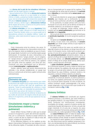 Anatomía general 53
Las úlceras de la piel de los miembros inferiores
pueden ser de origen venoso o arterial.
Aproximadamente el 70% de las úlceras de la pierna
son venosas, se ubican en su cara medial, en su tercio
inferior o medio, y presentan bordes irregulares y fondo
sucio. Son la consecuencia del compromiso vascular que
dificulta el retorno venoso normal, produciendo hiper-
tensión venosa y dando lugar a alteraciones tróficas
de los tejidos de la zona. La pierna se encuentra hincha-
da y es dolorosa si se infecta.
Las úlceras arteriales son de causa isquémica (falta
de irrigación) y suelen ubicarse en el lado lateral de la
pierna. Presentan bordes netos y su causa puede ser la
aterosclerosis arterial o la diabetes mellitus. Suelen ser
dolorosas, sobre todo durante el reposo o con la pierna
elevada.
Capilares
Están interpuestos entre las arterias y las venas. En
los capilares se producen los intercambios entre la san-
gre y los órganos; éstos se establecen ya sea en el senti-
do sangre-tejido (nutrición) o en el sentido tejido-sangre
(eliminación). El resultado de estos intercambios es la
transformación de la “sangre arterial”, rica en oxígeno,
en “sangre venosa”, cargada de anhídrido carbónico. Se
considera que la unión entre las arterias y los capilares
por una parte, entre los capilares y las venas por otra,
constituye una zona intermediaria que se denomina:
uniones arteriolocapilar y capilarovenular.
Existen, además, vasos que reúnen directamente las
arteriolas a las vénulas estableciendo un pasaje que
forma un cortocircuito al territorio capilar (cortocircuitos
arteriovenosos).
Oximetría de pulso
Los oxímetros de pulso son instrumentos que miden
la saturación de oxígeno de la sangre arterial, permitien-
do el control continuo del nivel de oxigenación del
paciente. Tienen la particularidad de utilizarse a través
de la piel o las uñas, sin necesidad de penetrarlas. Por
esto se dicen que actúan de manera no invasiva.
La oximetría de pulso permite detectar el descenso de
los niveles de saturación de oxígeno antes de que ocurra
daño en el organismo y antes de que aparezcan los sig-
nos físicos.
Circulaciones mayor y menor
(circulaciones sistémica y
pulmonar)
Desde William Harvey (1628) se sabe que la sangre
circula en el organismo a partir del ventrículo izquierdo.
Éste, por su contracción, impulsa la sangre arterial a la
aorta y a partir de ésta se reparte en todo el resto del
cuerpo, excepto en los pulmones.
En los diferentes órganos y en los capilares se esta-
blecen intercambios fisicoquímicos que aseguran la vida
de los diferentes tejidos. El resultado de estos intercam-
bios es transportado por la sangre de los capilares. Ésta
es recogida por las venas que la conducen a la aurícula
(atrio) derecha por intermedio de las venas cavas supe-
rior e inferior.
De la aurícula derecha la sangre pasa al ventrículo
derecho, que impulsa, por su contracción, la sangre
venosa al tronco pulmonar y de allí a los dos pulmones.
En los pulmones, la sangre venosa sufre una trans-
formación en el curso de la cual se elimina al exterior el
anhídrido carbónico y se enriquece en oxígeno.
La sangre así oxigenada, sangre arterial, vuelve al
corazón por las venas pulmonares que terminan en la
aurícula (atrio) izquierda.
De la aurícula (atrio) izquierda la sangre arterial pasa
al ventrículo izquierdo: el circuito sanguíneo queda así
cerrado.
Se opone así el corazón derecho, que contiene san-
gre venosa, la que envía a los pulmones, al corazón
izquierdo que recibe sangre arterial, la que reparte en
el resto del cuerpo.
La sangre circula en los vasos con sentido único: se
aleja del corazón en las arterias y se dirige hacia él en las
venas. En el corazón mismo, motor de la circulación san-
guínea, el curso de la sangre está guiado por las válvu-
las auriculoventriculares (atrioventriculares): éstas se
oponen al reflujo de la sangre desde los ventrículos hacia
las aurículas (atrios). Las válvulas pulmonar y aórtica
evitan el reflujo de la sangre desde de las arterias (pul-
monar y aorta) hacia los ventrículos.
La gran circulación, general o sistémica, compren-
de: el ventrículo izquierdo, la aorta y todas las arterias que
de ella se originan, los capilares y las venas que conducen
la sangre a la aurícula (atrio) derecha. En esta circulación
desembocan los vasos linfáticos: conducto torácico a la
izquierda y conducto linfático derecho a la derecha.
La pequeña circulación o circulación pulmonar
comprende: el ventrículo derecho, la arteria pulmonar y
sus ramas, los capilares pulmonares, las venas pulmona-
res y la aurícula (atrio) izquierda. En esta circulación, las
arterias contienen sangre carbooxigenada y las venas,
sangre oxigenada: es lo contrario de lo que sucede en la
circulación sistémica (fig. 1-36).
Sistema linfático
El sistema linfático está constituido por órganos
linfáticos primarios y secundarios, por vasos linfáticos y
por ganglios linfáticos. Los vasos linfáticos son, como las
venas, conductos con ramificaciones convergentes,
encargados de recoger y aportar al sistema venoso dos
importantes líquidos del organismo: la linfa y el quilo (de
origen intestinal). En el curso de su trayecto, los vasos
linfáticos atraviesan formaciones anexas particularmente
estructuradas, los nodos [ganglios] linfáticos (fig. 1-37).
Los vasos linfáticos existen en todos los tejidos irriga-
dos por vasos sanguíneos, excepto en la placenta y en el
sistema nervioso central, donde no existen los linfáticos.
Se originan en vasos capilares con un extremo cerra-
do, más voluminosos que los capilares sanguíneos y for-
man una red drenada por los vasos linfáticos, los troncos
colectores y los conductos linfáticos.
b027-01.qxd 7/14/11 12:49 PM Page 53
ERRNVPHGLFRVRUJ
 