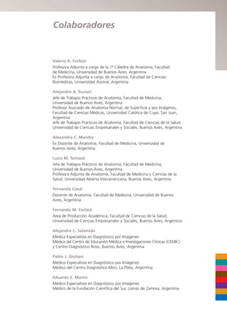 Valeria A. Forlizzi
Profesora Adjunta a cargo de la 1ª Cátedra de Anatomía, Facultad
de Medicina, Universidad de Buenos Aires, Argentina
Ex Profesora Adjunta a cargo de Anatomía, Facultad de Ciencias
Biomédicas, Universidad Austral, Argentina
Alejandro A. Scutari
Jefe de Trabajos Prácticos de Anatomía, Facultad de Medicina,
Universidad de Buenos Aires, Argentina
Profesor Asociado de Anatomía Normal, de Superficie y por Imágenes,
Facultad de Ciencias Médicas, Universidad Católica de Cuyo, San Juan,
Argentina
Jefe de Trabajos Prácticos de Anatomía, Facultad de Ciencias de la Salud,
Universidad de Ciencias Empresariales y Sociales, Buenos Aires, Argentina
Alexandra C. Mandry
Ex Docente de Anatomía, Facultad de Medicina, Universidad de
Buenos Aires, Argentina
Lucía M. Tomassi
Jefa de Trabajos Prácticos de Anatomía, Facultad de Medicina,
Universidad de Buenos Aires, Argentina
Profesora Adjunta de Anatomía, Facultad de Medicina y Ciencias de la
Salud, Universidad Abierta Interamericana, Buenos Aires, Argentina
Fernando Casal
Docente de Anatomía, Facultad de Medicina, Universidad de Buenos
Aires, Argentina
Fernando M. Forlizzi
Área de Producción Académica, Facultad de Ciencias de la Salud,
Universidad de Ciencias Empresariales y Sociales, Buenos Aires, Argentina
Alejandra C. Salamida
Médica Especialista en Diagnóstico por Imágenes
Médica del Centro de Educación Médica e Investigaciones Clínicas (CEMIC)
y Centro Diagnóstico Rossi, Buenos Aires, Argentina
Pablo J. Giuliani
Médico Especialista en Diagnóstico por Imágenes
Médico del Centro Diagnóstico Mon, La Plata, Argentina
Eduardo E. Martín
Médico Especialista en Diagnóstico por Imágenes
Médico de la Fundación Científica del Sur, Lomas de Zamora, Argentina
Colaboradores
b027-pli.qxd 7/20/11 9:33 AM Page VII
 