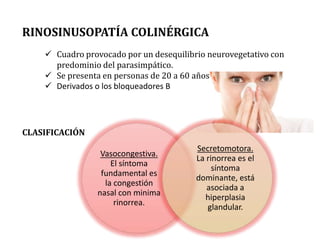 RINOSINUSOPATÍA COLINÉRGICA
 Cuadro provocado por un desequilibrio neurovegetativo con
predominio del parasimpático.
 Se presenta en personas de 20 a 60 años
 Derivados o los bloqueadores B
Vasocongestiva.
El síntoma
fundamental es
la congestión
nasal con minima
rinorrea.
Secretomotora.
La rinorrea es el
síntoma
dominante, está
asociada a
hiperplasia
glandular.
CLASIFICACIÓN
 