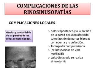 COMPLICACIONES DE LAS
RINOSINUSOPATÍAS
COMPLICACIONES LOCALES
Osteítis y osteomielitis
de las paredes de los
senos comprometidos.
o dolor espontaneo y a la presión
de la pared del seno afectado,
tumefacción de partes blandas
con edema y rubefacción.
o Tomografía computarizada
o (cefalosporinas de 200
mg/kg/día
o episodio agudo se realiza
sinusotomía
 