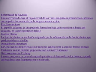 Enfermedad de Raynaud
Esta enfermedad altera el flujo normal de los vasos sanguíneos produciendo espasmos
que impiden la circulación de la sangre a manos y pies.
Espolón calcáneo
El espolón calcáneo es una pequeña formación ósea que se crea en el hueso del
calcáneo, en la parte posterior del pie.
Fascitis Plantar
La fascitis plantar es una lesión originada por la inflamación de la fascia plantar, que
produce dolor en el talón.
Osteogénesis Imperfecta
La Osteogénesis Imperfecta es un trastorno genético por la cual los huesos pueden
fracturarse con un mínimo golpe o incluso sin motivo aparente.
Osteocondrosis de Freiberg
La osteocondrosis es una enfermedad que afecta al desarrollo de los huesos, y puede
desencadenar una fragmentación o esclerosis.
 