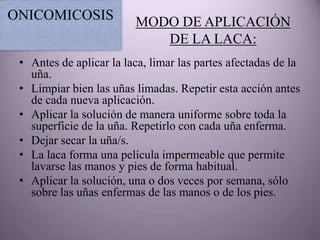 ONICOMICOSIS             MODO DE APLICACIÓN
                            DE LA LACA:
 • Antes de aplicar la laca, limar las partes afectadas de la
   uña.
 • Limpiar bien las uñas limadas. Repetir esta acción antes
   de cada nueva aplicación.
 • Aplicar la solución de manera uniforme sobre toda la
   superficie de la uña. Repetirlo con cada uña enferma.
 • Dejar secar la uña/s.
 • La laca forma una película impermeable que permite
   lavarse las manos y pies de forma habitual.
 • Aplicar la solución, una o dos veces por semana, sólo
   sobre las uñas enfermas de las manos o de los pies.
 