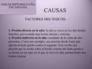 ONICOCRIPTOSIS O UÑA
    ENCARNADA
                                CAUSAS
                 FACTORES MECÁNICOS:


    1. Presión directa en la uña: la uña se clava en los dos bordes
    laterales, provocando una lesión interna y externa.
    2. Presión indirecta en la uña: resultado de la suma de dos
    presiones. Como por ejemplo, una presión desde fuera que
    aprieta al dedo gordo contra el segundo. Éste recibe una
    presión que lo acuña sobre el borde externo del dedo gordo y
    se forma así un tope en el que se clava la uña, produciendo una
    lesión externa.
 