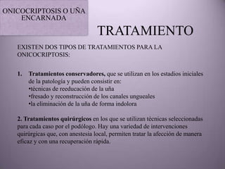 ONICOCRIPTOSIS O UÑA
    ENCARNADA

                                   TRATAMIENTO
   EXISTEN DOS TIPOS DE TRATAMIENTOS PARA LA
   ONICOCRIPTOSIS:


   1.   Tratamientos conservadores, que se utilizan en los estadios iniciales
        de la patología y pueden consistir en:
        •técnicas de reeducación de la uña
        •fresado y reconstrucción de los canales ungueales
        •la eliminación de la uña de forma indolora

   2. Tratamientos quirúrgicos en los que se utilizan técnicas seleccionadas
   para cada caso por el podólogo. Hay una variedad de intervenciones
   quirúrgicas que, con anestesia local, permiten tratar la afección de manera
   eficaz y con una recuperación rápida.
 