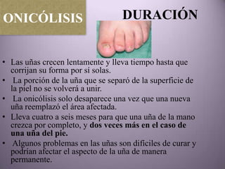 ONICÓLISIS                        DURACIÓN


• Las uñas crecen lentamente y lleva tiempo hasta que
  corrijan su forma por sí solas.
• La porción de la uña que se separó de la superficie de
  la piel no se volverá a unir.
• La onicólisis solo desaparece una vez que una nueva
  uña reemplazó el área afectada.
• Lleva cuatro a seis meses para que una uña de la mano
  crezca por completo, y dos veces más en el caso de
  una uña del pie.
• Algunos problemas en las uñas son difíciles de curar y
  podrían afectar el aspecto de la uña de manera
  permanente.
 