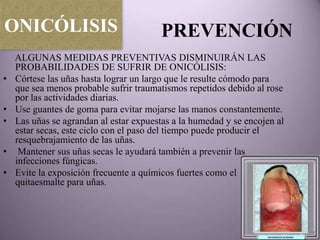 ONICÓLISIS                              PREVENCIÓN
    ALGUNAS MEDIDAS PREVENTIVAS DISMINUIRÁN LAS
    PROBABILIDADES DE SUFRIR DE ONICÓLISIS:
•   Córtese las uñas hasta lograr un largo que le resulte cómodo para
    que sea menos probable sufrir traumatismos repetidos debido al rose
    por las actividades diarias.
•   Use guantes de goma para evitar mojarse las manos constantemente.
•   Las uñas se agrandan al estar expuestas a la humedad y se encojen al
    estar secas, este ciclo con el paso del tiempo puede producir el
    resquebrajamiento de las uñas.
•    Mantener sus uñas secas le ayudará también a prevenir las
    infecciones fúngicas.
•   Evite la exposición frecuente a químicos fuertes como el
    quitaesmalte para uñas.
 