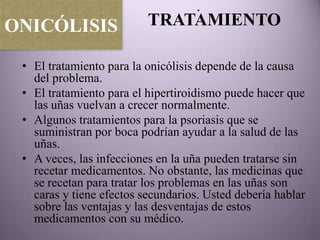 .
ONICÓLISIS                TRATAMIENTO

 • El tratamiento para la onicólisis depende de la causa
   del problema.
 • El tratamiento para el hipertiroidismo puede hacer que
   las uñas vuelvan a crecer normalmente.
 • Algunos tratamientos para la psoriasis que se
   suministran por boca podrían ayudar a la salud de las
   uñas.
 • A veces, las infecciones en la uña pueden tratarse sin
   recetar medicamentos. No obstante, las medicinas que
   se recetan para tratar los problemas en las uñas son
   caras y tiene efectos secundarios. Usted debería hablar
   sobre las ventajas y las desventajas de estos
   medicamentos con su médico.
 