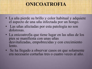 ONICOATROFIA

• La uña pierde su brillo y color habitual y adquiere
  el aspecto de una uña infectada por un hongo.
• Las uñas afectadas por esta patología no son
  dolorosas.
• La onicoatrofia que tiene lugar en las uñas de los
  pies se manifiesta con unas uñas
  desvitalizadas, empobrecidas y con crecimiento
  lento.
• Se ha llegado a observar casos en que solamente
  era necesario cortarlas tres o cuatro veces al año.
 