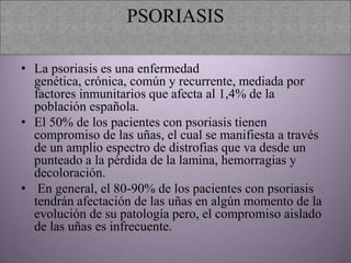 PSORIASIS

• La psoriasis es una enfermedad
  genética, crónica, común y recurrente, mediada por
  factores inmunitarios que afecta al 1,4% de la
  población española.
• El 50% de los pacientes con psoriasis tienen
  compromiso de las uñas, el cual se manifiesta a través
  de un amplio espectro de distrofias que va desde un
  punteado a la pérdida de la lamina, hemorragias y
  decoloración.
• En general, el 80-90% de los pacientes con psoriasis
  tendrán afectación de las uñas en algún momento de la
  evolución de su patología pero, el compromiso aislado
  de las uñas es infrecuente.
 