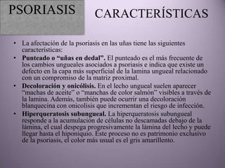 PSORIASIS                   CARACTERÍSTICAS

• La afectación de la psoriasis en las uñas tiene las siguientes
  características:
• Punteado o “uñas en dedal”. El punteado es el más frecuente de
  los cambios ungueales asociados a psoriasis e indica que existe un
  defecto en la capa más superficial de la lamina ungueal relacionado
  con un compromiso de la matriz proximal.
• Decoloración y onicólisis. En el lecho ungueal suelen aparecer
  “machas de aceite” o “manchas de color salmón” visibles a través de
  la lamina. Además, también puede ocurrir una decoloración
  blanquecina con onicolisis que incrementan el riesgo de infección.
• Hiperqueratosis subungueal. La hiperqueratosis subungueal
  responde a la acumulación de células no descamadas debajo de la
  lámina, el cual despega progresivamente la lámina del lecho y puede
  llegar hasta el hiponiquio. Este proceso no es patrimonio exclusivo
  de la psoriasis, el color más usual es el gris amarillento.
 