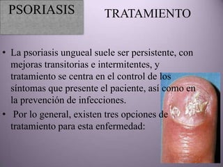PSORIASIS               TRATAMIENTO


• La psoriasis ungueal suele ser persistente, con
  mejoras transitorias e intermitentes, y
  tratamiento se centra en el control de los
  síntomas que presente el paciente, así como en
  la prevención de infecciones.
• Por lo general, existen tres opciones de
  tratamiento para esta enfermedad:
 