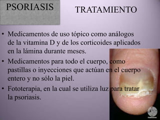 PSORIASIS                 TRATAMIENTO

• Medicamentos de uso tópico como análogos
  de la vitamina D y de los corticoides aplicados
  en la lámina durante meses.
• Medicamentos para todo el cuerpo, como
  pastillas o inyecciones que actúan en el cuerpo
  entero y no sólo la piel.
• Fototerapia, en la cual se utiliza luz para tratar
  la psoriasis.
 