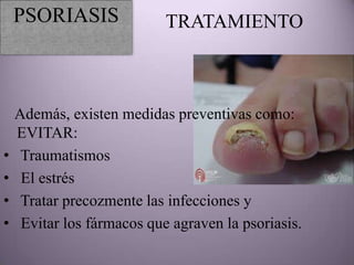 PSORIASIS               TRATAMIENTO



    Además, existen medidas preventivas como:
    EVITAR:
•    Traumatismos
•    El estrés
•    Tratar precozmente las infecciones y
•    Evitar los fármacos que agraven la psoriasis.
 