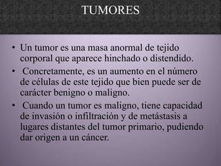 TUMORES

• Un tumor es una masa anormal de tejido
  corporal que aparece hinchado o distendido.
• Concretamente, es un aumento en el número
  de células de este tejido que bien puede ser de
  carácter benigno o maligno.
• Cuando un tumor es maligno, tiene capacidad
  de invasión o infiltración y de metástasis a
  lugares distantes del tumor primario, pudiendo
  dar origen a un cáncer.
 