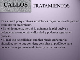 CALLOS TRATAMIENTOS

•Si es una hiperqueratosis sin dolor es mejor no tocarla para no
estimular su crecimiento.
• Es tejido muerto, pero si lo quitamos la piel vuelve a
defenderse creando más callosidad y podemos agravar el
proceso.
• El mal uso de callicidas también puede empeorar la
situación, por lo que conviene consultar al podólogo para
conocer la mejor manera de tratar y evitar los callos.
 