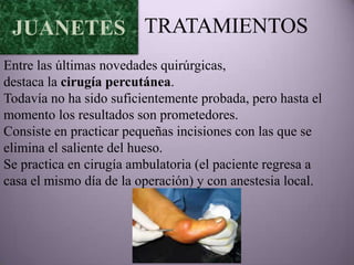 JUANETES TRATAMIENTOS
Entre las últimas novedades quirúrgicas,
destaca la cirugía percutánea.
Todavía no ha sido suficientemente probada, pero hasta el
momento los resultados son prometedores.
Consiste en practicar pequeñas incisiones con las que se
elimina el saliente del hueso.
Se practica en cirugía ambulatoria (el paciente regresa a
casa el mismo día de la operación) y con anestesia local.
 