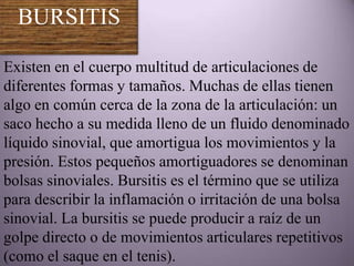 BURSITIS

Existen en el cuerpo multitud de articulaciones de
diferentes formas y tamaños. Muchas de ellas tienen
algo en común cerca de la zona de la articulación: un
saco hecho a su medida lleno de un fluido denominado
líquido sinovial, que amortigua los movimientos y la
presión. Estos pequeños amortiguadores se denominan
bolsas sinoviales. Bursitis es el término que se utiliza
para describir la inflamación o irritación de una bolsa
sinovial. La bursitis se puede producir a raíz de un
golpe directo o de movimientos articulares repetitivos
(como el saque en el tenis).
 